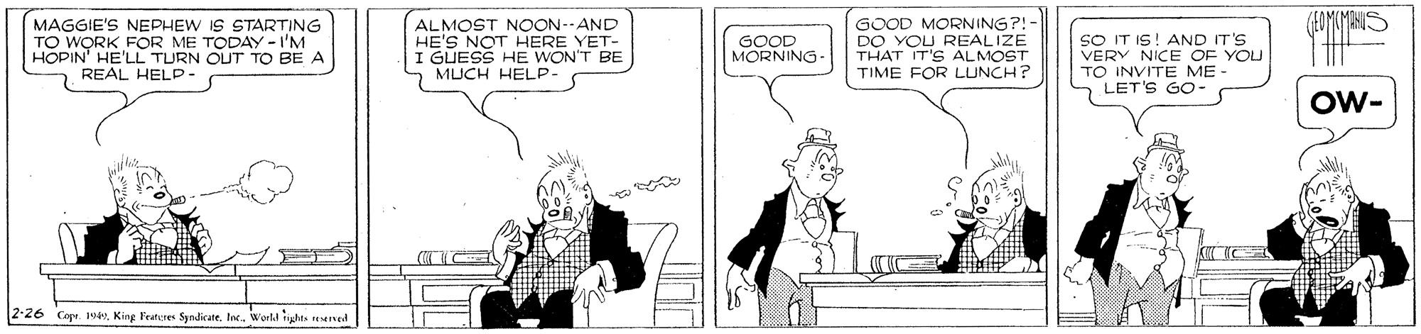 Conversation OCR: (FOYUYANIS MAGGIE'S NEPHEW IS STARTING TO WORK FOR ME TODAY -I'M HOPIN' HE'LL TURN OUT TO BE A REAL HELP- ALMOST NOON--AND HE'S NOT HERE YET- I GUESS HE WON'T BE MUCH HELP GOOD MORNING?!- DO YOU REALIZE THAT IT'S ALMOST TIME FOR LUNCH? SO IT IS! AND IT'S VERY NICE OF YOU TO INVITE ME LET'S GO- GOOD MORNING Ow- K C 2-26 Cope. 1veKing Feateres Syndicate. Inc. Werld ights eserved (FOYUYANIS MAGGIE'S NEPHEW IS STARTING TO WORK FOR ME TODAY -I'M HOPIN' HE'LL TURN OUT TO BE A REAL HELP- ALMOST NOON--AND HE'S NOT HERE YET- I GUESS HE WON'T BE MUCH HELP GOOD MORNING?!- DO YOU REALIZE THAT IT'S ALMOST TIME FOR LUNCH? SO IT IS! AND IT'S VERY NICE OF YOU TO INVITE ME LET'S GO- GOOD MORNING Ow- K C 2-26 Cope. 1veKing Feateres Syndicate. Inc. Werld ights eserved