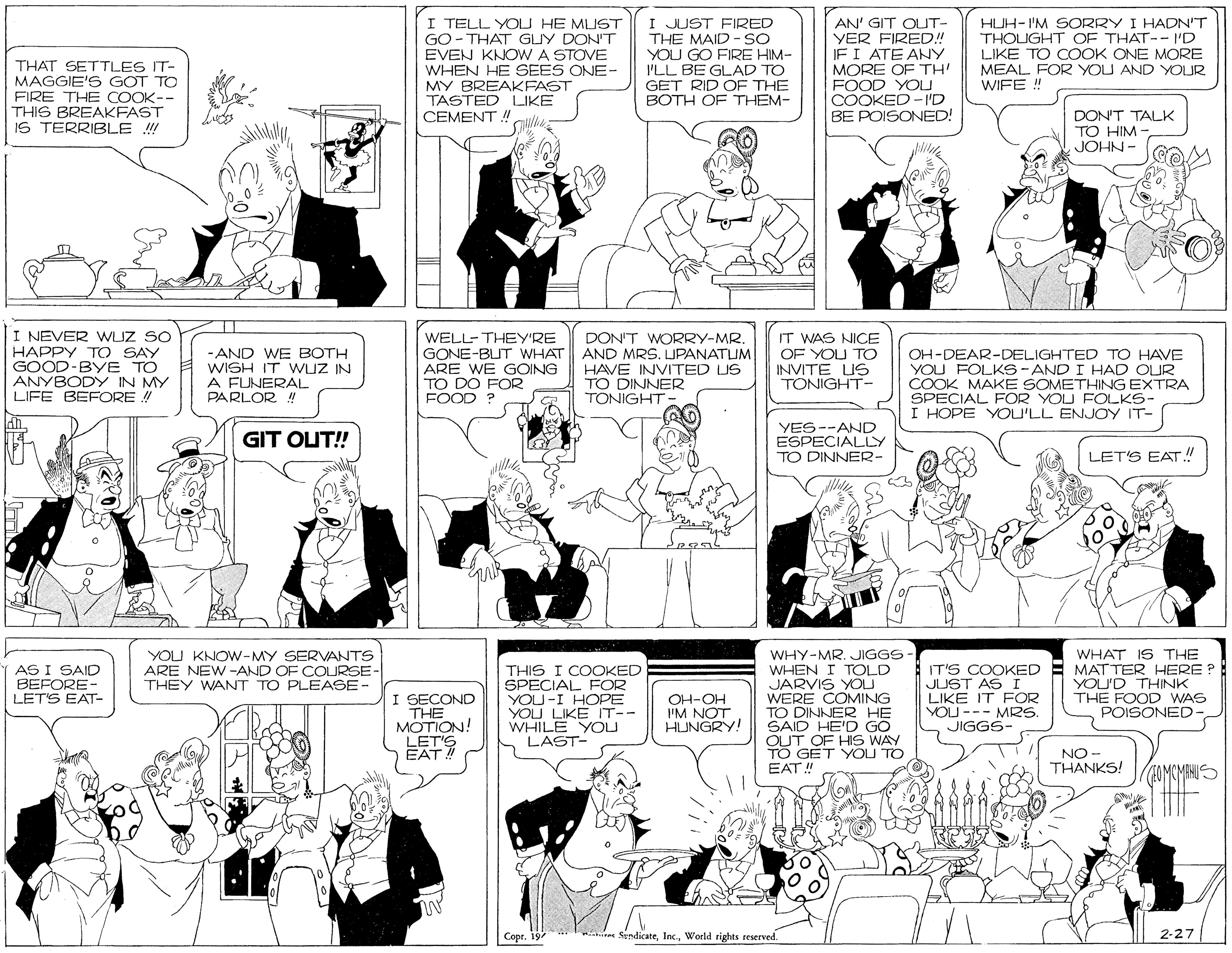 Parallel OCR: THAT SETTLES IT- MAGGIE'S GOT TO FIRE THE COOK-- THIS BREAKFAST IS TERRIBLE ! I TELL YOU HE MLIST GO- THAT GLY DON'T EVEN KNOW A STOVE WHEN HE SEES ONE- MY BREAKFAST TASTED LIKE CEMENT! I JUST FIRED THE MAID - SO YOU GO FIRE HIM- I'LL BE GLAD TO GET RID OF THE BOTH OF THEM- AN' GIT OUT- YER FIRED! JFI ATE ANY MORE OF TH FOOD YOU COOKED -'D BE POISONED! HUH-I'M SORRY I HADN'T THOUGHT OF THAT-- I'D LIKE TO COOK ONE MORE MEAL FOR YOU AND YOUR WIFE ! DON'T TALK TO HIM - JOHN- I NEVER WLJZ SO HAPPY T O SAY GOOD-BYE TO ANYBODY IN MY LIFE BEFORE ! WELL-THEY'RE GONE-BIT WHAT ARE WE GOING TO DO FOR FOOD ? DON'T WORRY-MR. AND MRS. LJPANATUM HAVE INVITED US TO DINNER TÖNIGHT IT WAS NICE OF YOU TO -AND WE BOTH WISH IT WuZ IN A FUNERAL PARLOR ! OH-DEAR-DELIGHTED TO HAVE YOU FOLKS - AND I HAD OUR COOK MAKE SOMETHING EXTRA SPECIAL FOR YOU FOLKS- I HOPE YOU'LL ENJOY IT- INVITE US TONIGHT- YES--AND ESPECIALLY TO DINNER- GIT OUT! LET'S EAT! YOU KNOW-MY SERVANTS ARE NEW -AND OF COURSE- THEY WANT TO PLEASE- WHY-MR. JIGGS WHEN I TOLD JARVIS YOU WERE COMING TO DINNER HE SAID HE'D GO OUT OF HIS WAY TO GET YOU TO EAT!" WHAT IS THE MATTER HERE ? YOU'D THINK THE FOOD WAS POISONED- AS I SAID BEFORE- LETS EAT- I SECOND THE MOTION! LET'S EAT THIS I COOKED SPECIAL FOR YOU -I HOPE YOU LIKE IT-- WHILE YOU LAST- IT'S COOKED JUST AS I LIKE IT FOR YOU --- MRS. JIGGS- OH-OH I'M NOT HUNGRY! NO - THANKS! OMCMINUS Copr. 19 Witn SendicateWorld rights reserved. 2-27 THAT SETTLES IT- MAGGIE'S GOT TO FIRE THE COOK-- THIS BREAKFAST IS TERRIBLE ! I TELL YOU HE MLIST GO- THAT GLY DON'T EVEN KNOW A STOVE WHEN HE SEES ONE- MY BREAKFAST TASTED LIKE CEMENT! I JUST FIRED THE MAID - SO YOU GO FIRE HIM- I'LL BE GLAD TO GET RID OF THE BOTH OF THEM- AN' GIT OUT- YER FIRED! JFI ATE ANY MORE OF TH FOOD YOU COOKED -'D BE POISONED! HUH-I'M SORRY I HADN'T THOUGHT OF THAT-- I'D LIKE TO COOK ONE MORE MEAL FOR YOU AND YOUR WIFE ! DON'T TALK TO HIM - JOHN- I NEVER WLJZ SO HAPPY T O SAY GOOD-BYE TO ANYBODY IN MY LIFE BEFORE ! WELL-THEY'RE GONE-BIT WHAT ARE WE GOING TO DO FOR FOOD ? DON'T WORRY-MR. AND MRS. LJPANATUM HAVE INVITED US TO DINNER TÖNIGHT IT WAS NICE OF YOU TO -AND WE BOTH WISH IT WuZ IN A FUNERAL PARLOR ! OH-DEAR-DELIGHTED TO HAVE YOU FOLKS - AND I HAD OUR COOK MAKE SOMETHING EXTRA SPECIAL FOR YOU FOLKS- I HOPE YOU'LL ENJOY IT- INVITE US TONIGHT- YES--AND ESPECIALLY TO DINNER- GIT OUT! LET'S EAT! YOU KNOW-MY SERVANTS ARE NEW -AND OF COURSE- THEY WANT TO PLEASE- WHY-MR. JIGGS WHEN I TOLD JARVIS YOU WERE COMING TO DINNER HE SAID HE'D GO OUT OF HIS WAY TO GET YOU TO EAT!" WHAT IS THE MATTER HERE ? YOU'D THINK THE FOOD WAS POISONED- AS I SAID BEFORE- LETS EAT- I SECOND THE MOTION! LET'S EAT THIS I COOKED SPECIAL FOR YOU -I HOPE YOU LIKE IT-- WHILE YOU LAST- IT'S COOKED JUST AS I LIKE IT FOR YOU --- MRS. JIGGS- OH-OH I'M NOT HUNGRY! NO - THANKS! OMCMINUS Copr. 19 Witn SendicateWorld rights reserved. 2-27