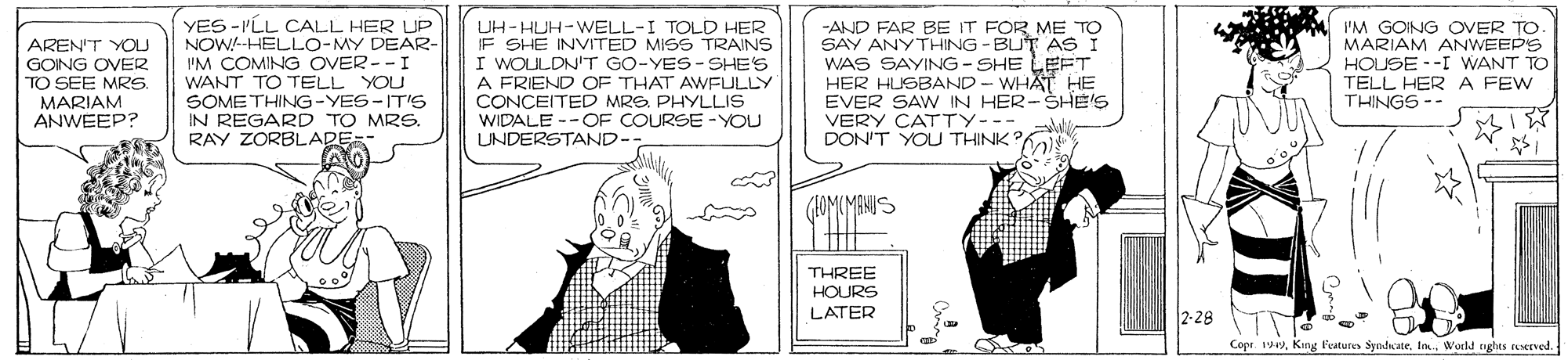 Monochrome OCR: YES -I'LL CALL HER UP NOW-HELLO-MY DEAR- I'M COMING OVER--I WANT TO TELL YOU SOMETHING-YES-IT'S IN REGARD TO MRS. I'M GOING OVER TO MARIAM ANWEEPS HOUSE --I WANT TO TELL HER A FEW THINGS -- UH-HUH-WELL-I TOLD HER IF SHE INVITED MISS TRAINS I WOLILDN'T GO-YES- SHE'S AREN'T YOU GOING OVER TO SEE MRS. MARIAM ANWEEP? A FRIEND OF THAT AWFULLY CONCEITED MREPHYLLIS WIDALE --OF COURSE -YOU UNDERSTAND- -AND FAR BE IT FOR ME TO SAY ANYTHING - BUT AS I WAS SAYING - SHE LEFT HER HUSBAND - WHAT HE EVER SAW IN HER-SHE'S VERY CATTY--- DON'T YOU THINK? RAY ZORBLADE- (AOM(MANUS THREE HOURS LATER 2-28 TT Copr. 19yWold nghts sEved. YES -I'LL CALL HER UP NOW-HELLO-MY DEAR- I'M COMING OVER--I WANT TO TELL YOU SOMETHING-YES-IT'S IN REGARD TO MRS. I'M GOING OVER TO MARIAM ANWEEPS HOUSE --I WANT TO TELL HER A FEW THINGS -- UH-HUH-WELL-I TOLD HER IF SHE INVITED MISS TRAINS I WOLILDN'T GO-YES- SHE'S AREN'T YOU GOING OVER TO SEE MRS. MARIAM ANWEEP? A FRIEND OF THAT AWFULLY CONCEITED MREPHYLLIS WIDALE --OF COURSE -YOU UNDERSTAND- -AND FAR BE IT FOR ME TO SAY ANYTHING - BUT AS I WAS SAYING - SHE LEFT HER HUSBAND - WHAT HE EVER SAW IN HER-SHE'S VERY CATTY--- DON'T YOU THINK? RAY ZORBLADE- (AOM(MANUS THREE HOURS LATER 2-28 TT Copr. 19yKng l'ature SyndicateWold nghts sEved.