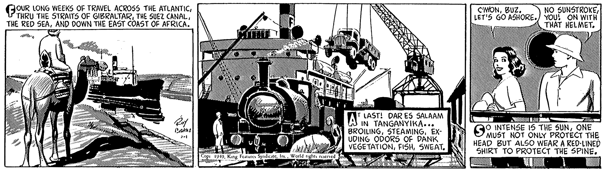 Illustration OCR: GOUR LONG WEEKS OF TRAVEL ACROSS THE ATLANTICAND DOWN THE EAST COAST OF AFRICA. NO SUNSTROKELET'S GO ASHORE.) YOU! ON WITH THAT HELMET. C'MONBUZ. AT LAST! DAR ES SALAAM IN TANGANYIKA... BROILINGEX- UDING ODORS OF DANK VEGETATIONRoy GO INTENSE 1S THE SUNONE MUST NOT ONLY PROTECT THE HEAD BUT ALSO WEAR A RED-LINED SHIRT TO PROTECT THE SPINE. Cop 1949World rights reened GOUR LONG WEEKS OF TRAVEL ACROSS THE ATLANTICTHRU THE STRAITS OF GIBRALTARTHE SUEZ CANALTHE RED SEAAND DOWN THE EAST COAST OF AFRICA. NO SUNSTROKELET'S GO ASHORE.) YOU! ON WITH THAT HELMET. C'MONBUZ. AT LAST! DAR ES SALAAM IN TANGANYIKA... BROILINGEX- UDING ODORS OF DANK VEGETATIONRoy GO INTENSE 1S THE SUNONE MUST NOT ONLY PROTECT THE HEAD BUT ALSO WEAR A RED-LINED SHIRT TO PROTECT THE SPINE. Cop 1949King Features SyndcateWorld rights reened