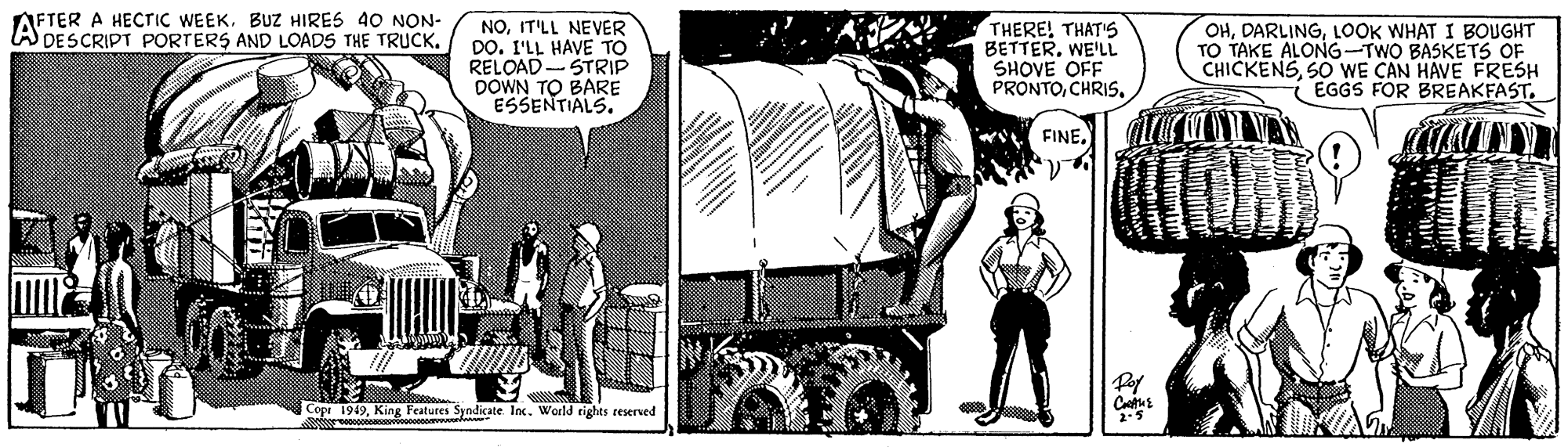 Truck OCR: AFTER A HECTIC WEEKBUZ HIRES 40 NON- A DESCRIPT PORTERS AND LOADS THE TRUCKIT'LL NEVER DO. I'LL HAVE TO RELOAD- STRIP DOWN TO BARE ESSENTIALS. THERE! THAT's BETTER. WE'LL SHOVE OFF PRONTOCHRIS. OHLOOK WHAT I BOUGHT TAKE ALONG-TWO BASKETS OF CHICKENSSO WE CAN HAVE FRESH ( EGGS FOR BREAKFAST. FINE. Cope 1949King Features Syndicate Inc. World rights reserved AFTER A HECTIC WEEKBUZ HIRES 40 NON- A DESCRIPT PORTERS AND LOADS THE TRUCKIT'LL NEVER DO. I'LL HAVE TO RELOAD- STRIP DOWN TO BARE ESSENTIALS. THERE! THAT's BETTER. WE'LL SHOVE OFF PRONTOCHRIS. OHLOOK WHAT I BOUGHT TAKE ALONG-TWO BASKETS OF CHICKENSSO WE CAN HAVE FRESH ( EGGS FOR BREAKFAST. FINE. Cope 1949King Features Syndicate Inc. World rights reserved