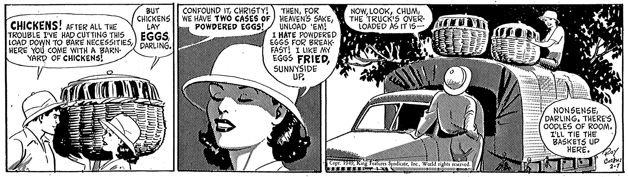 Publication OCR: CONFOUND ITCHRISTY! THENFOR WE HAVE TWO CASES OF HEAVEN'S SAKEUNLOAD 'EM! I HATE POWDERED EGGS FOR BREAK- FAST! I LIKE MY EGGS FRIEDSUNNYSIDE UP. CHICKENS! AFTER ALL THE TROUBLE I'VE HAD CUTTING THIS LOAD DOWN TO BARE NECESSITIESHERE YOU COME WITH A BARN- YARD OF CHICKENS! BUT CHICKENS LAY EGGSDARLING. NOWTHE TRUCK'S OVER- LOÁDED AS IT IS- POWDERED EGGS! NONSENSEDARLING. THERE'S OODLES OF ROOM. I'LL TIE THE BASKETS UP HERE. Roy Copr. 199World rights reserved. 2-1 ? CONFOUND ITCHRISTY! THENFOR WE HAVE TWO CASES OF HEAVEN'S SAKEUNLOAD 'EM! I HATE POWDERED EGGS FOR BREAK- FAST! I LIKE MY EGGS FRIEDSUNNYSIDE UP. CHICKENS! AFTER ALL THE TROUBLE I'VE HAD CUTTING THIS LOAD DOWN TO BARE NECESSITIESHERE YOU COME WITH A BARN- YARD OF CHICKENS! BUT CHICKENS LAY EGGSDARLING. NOWTHE TRUCK'S OVER- LOÁDED AS IT IS- POWDERED EGGS! NONSENSEDARLING. THERE'S OODLES OF ROOM. I'LL TIE THE BASKETS UP HERE. Roy Copr. 199King Peatures SyndicateWorld rights reserved. 2-1 ?