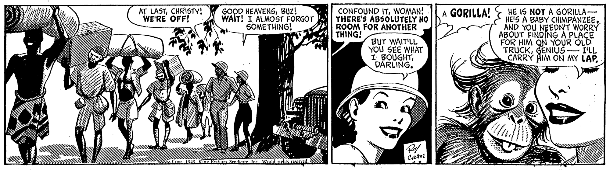 Comics OCR: AT LASTCHRISTY! WE'RE OFF! CONFOUND ITWOMAN! THERE'S ABSOLUTELY NO ROOM FOR ANOTHER THING! HE IS NOT A GORILLA- HE'S A BABY CHIMPANZEE AND YOU NEEDN'T WORRY ABOUT FINDINGA PLACE FOR HIM ON YOUR OLD TRUCKGENIUS-I'LL CARRY HIM ON MY LAP. GOOD HEAVENSBUZ! WAIT! I ÁLMOST FORGOT SOMETHING! A GORILLA! BUT WAIT'LL YOU SEE WHAT I BOUGHTDARLING. Cont 1949 Kian ature Sandicate leWeeld tiehts reSened. AT LASTCHRISTY! WE'RE OFF! CONFOUND ITWOMAN! THERE'S ABSOLUTELY NO ROOM FOR ANOTHER THING! HE IS NOT A GORILLA- HE'S A BABY CHIMPANZEE AND YOU NEEDN'T WORRY ABOUT FINDINGA PLACE FOR HIM ON YOUR OLD TRUCKGENIUS-I'LL CARRY HIM ON MY LAP. GOOD HEAVENSBUZ! WAIT! I ÁLMOST FORGOT SOMETHING! A GORILLA! BUT WAIT'LL YOU SEE WHAT I BOUGHTDARLING. Cont 1949 Kian ature Sandicate leWeeld tiehts reSened.