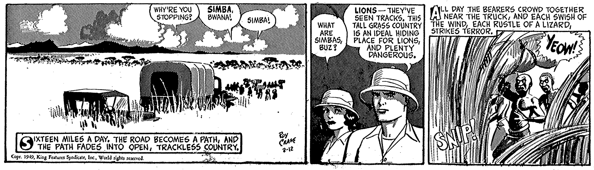 Rectangle OCR: ALL DAY THE BEARERS CROWD TOGETHER WHY'RE YOU STOPPING? SIMBABWANA! LIONS- THEY'VE SEEN TRACKSAND EACH SWISH OF TALL GRASS COUNTRY 15 AN IDEAL HIDING SIMBA! THE WINDSTRIKES TERROR. WHAT ARE SIMBASBUZ ? YEOW! AND PLENTY DANGEROUS. Roy IXTEEN MILES A DAY. THE ROAD BECOMES A PATHAND THE PATH FADES INTO OPENTRACKLESS COUNTRY. 2-12 Copr. 1949World rights reserved. ALL DAY THE BEARERS CROWD TOGETHER WHY'RE YOU STOPPING? SIMBABWANA! LIONS- THEY'VE SEEN TRACKSTHIS| LAS NEAR THE TRUCKAND EACH SWISH OF TALL GRASS COUNTRY 15 AN IDEAL HIDING SIMBA! THE WINDEACH RUSTLE OF A LIZARDSTRIKES TERROR. WHAT ARE SIMBAS| PLACE FOR LIONSBUZ ? YEOW! AND PLENTY DANGEROUS. Roy IXTEEN MILES A DAY. THE ROAD BECOMES A PATHAND THE PATH FADES INTO OPENTRACKLESS COUNTRY. 2-12 Copr. 1949King Features SyndicateWorld rights reserved.