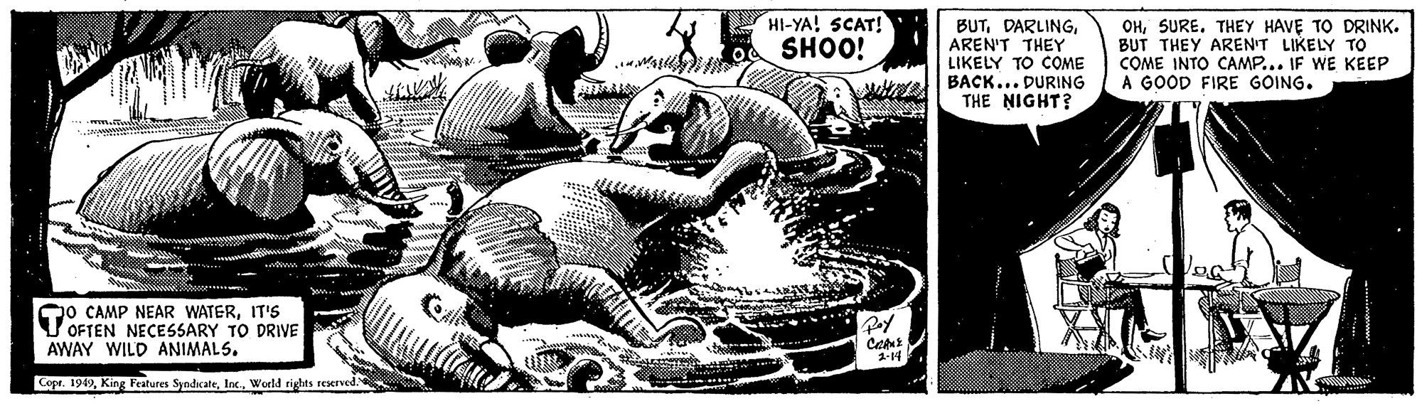 Recreation OCR: HI-YA! SCAT! SHOO! BUTAREN'T THEY LIKELY TO COME BACK... DURING THE NIGHT? OHSURE. THEY HAVE TO DRINK. BUT THEY AREN'T LIKELY TO COME INTO CAMP... IF WE KEEP A GOOD FIRE GOING. Qo CAMP NEAR WATERIT'S V OFTEN NECESSARY TO DRIVE AWAY WILD ANIMALS. Copr. 1949World rights reserved HI-YA! SCAT! SHOO! BUTAREN'T THEY LIKELY TO COME BACK... DURING THE NIGHT? OHSURE. THEY HAVE TO DRINK. BUT THEY AREN'T LIKELY TO COME INTO CAMP... IF WE KEEP A GOOD FIRE GOING. Qo CAMP NEAR WATERIT'S V OFTEN NECESSARY TO DRIVE AWAY WILD ANIMALS. Copr. 1949King Features SyndicateWorld rights reserved
