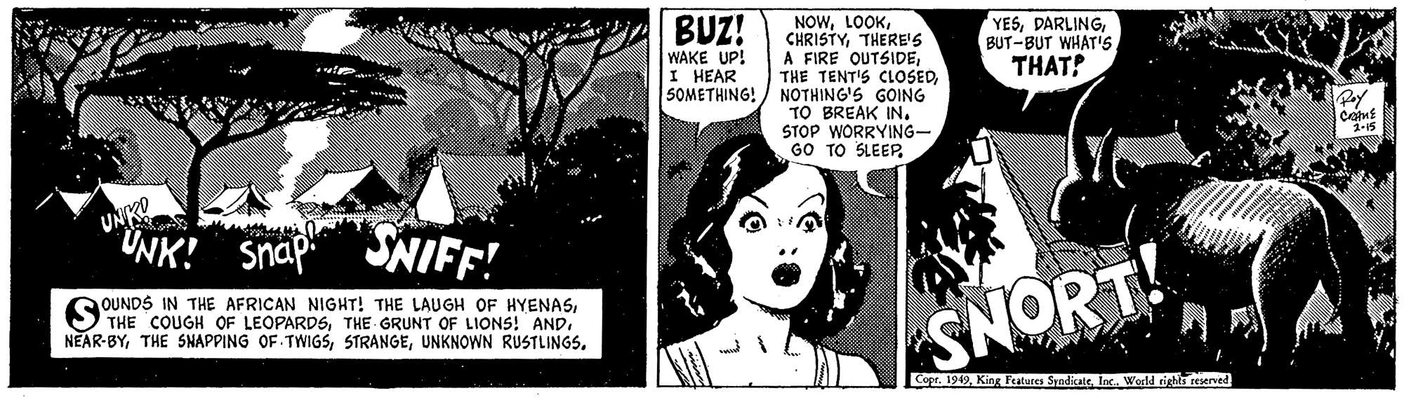 Font OCR: BUZ! NOWTHERE'S A FIRE OUTSIDENOTHING'S GOING TO BREAK INSTOP WORRYING- GO TO SLEEPWAKE UP! I HEAR 5OMETHING! YESTHAT! Pay comE UNKO "UNK! Snap SNIFF! OUNDS IN THE AFRICAN NIGHT! THE LAUGH OF HYENASSNORT! Copr. 1949Inc. World rights reserved BUZ! NOWTHERE'S A FIRE OUTSIDETHE TENT'S CLOSEDNOTHING'S GOING TO BREAK INSTOP WORRYING- GO TO SLEEPWAKE UP! I HEAR 5OMETHING! YESBUT-BUT WHAT'STHAT! Pay comE UNKO "UNK! Snap SNIFF! OUNDS IN THE AFRICAN NIGHT! THE LAUGH OF HYENASTHE COUGH OF LEOPARDSTHE GRUNT OF LIONS! ANDTHE SNAPPING OF TWIGSSUNKNOWN RUSTLINGSSNORT! Copr. 1949King Features SyndicateInc. World rights reserved