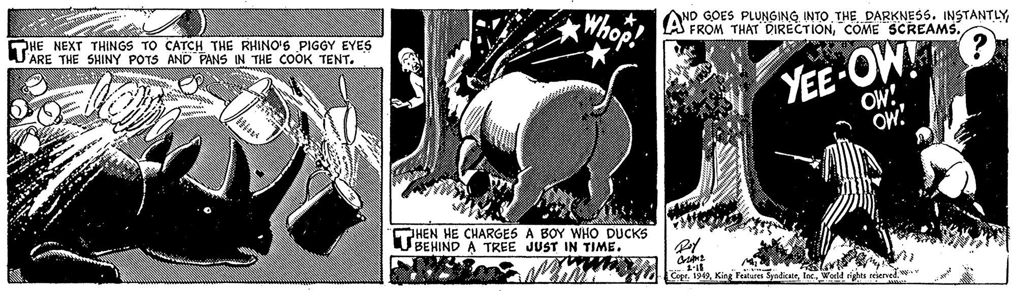 Art OCR: HE NEXT THINGS TO CATCH THE RHINO'S PIGGY EYES ARE THE SHINY POTS AND PANS IN THE COOK TENT. AND GOES PLUNGING INTO THE DARKNESS. INSTANTLY FROM THAT DIRECTIONCOME SCREAMS. YEE-OW! OW! OW! HEN HE CHARGES A BOY WHO DUCKS U BEHIND A TREE JUST IN TIME. Copr. 1949World rights reierved. w HE NEXT THINGS TO CATCH THE RHINO'S PIGGY EYES ARE THE SHINY POTS AND PANS IN THE COOK TENT. AND GOES PLUNGING INTO THE DARKNESS. INSTANTLY FROM THAT DIRECTIONCOME SCREAMS. YEE-OW! OW! OW! HEN HE CHARGES A BOY WHO DUCKS U BEHIND A TREE JUST IN TIME. Copr. 1949King Features SyndicateWorld rights reierved. w