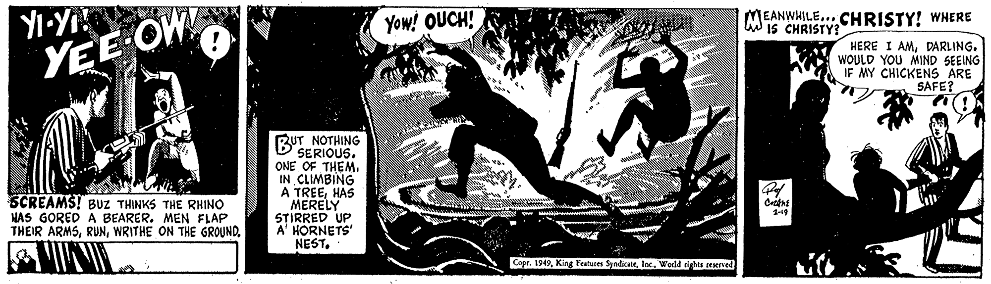 Fiction OCR: Yow! OUCH! EANWHILE..CHRISTY! WNERE Wis CHRISTY? YEE OW HERE I AMDARLING. WOULD YOU MIND SEEING IF MY CHICKENS ARE SAFE? BUT NOTHING SERIOUS. ONE OF THEM. IN CLIMBING A TREEHAS MERELY STIRRED UP A' HORNETS' NEST. SCREAMS! BUZ THINKS THE RHINO HAS GORED A BEARER. MEN FLAP THEIR ARMS1-19 Copr. 1949World rights ceserved Yow! OUCH! EANWHILE..CHRISTY! WNERE Wis CHRISTY? YEE OW HERE I AMDARLING. WOULD YOU MIND SEEING IF MY CHICKENS ARE SAFE? BUT NOTHING SERIOUS. ONE OF THEM. IN CLIMBING A TREEHAS MERELY STIRRED UP A' HORNETS' NEST. SCREAMS! BUZ THINKS THE RHINO HAS GORED A BEARER. MEN FLAP THEIR ARMSWRITHE ON THE GROUND1-19 Copr. 1949King Features SyndicateWorld rights ceserved
