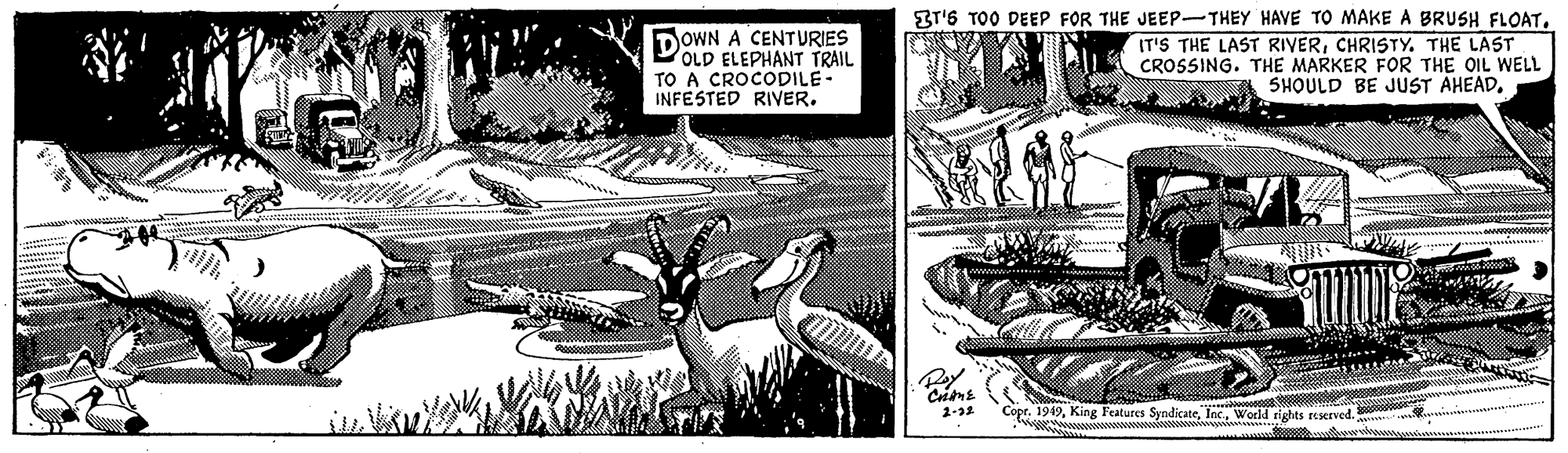 Drawing OCR: DOWN A CENTURIES OLD ELEPHANT TRAIL TO A CROCODILE- INFESTED RIVER. BT'S TOO DEEP FOR THE JEEP-THEY HAVE TO MAKE A BRUSH FLOATCHRISTY. THE LAST CROSSING. THE MARKER FOR THE OIL WELL SHOULD BE JUST AHEADWorld rights reserved. DOWN A CENTURIES OLD ELEPHANT TRAIL TO A CROCODILE- INFESTED RIVER. BT'S TOO DEEP FOR THE JEEP-THEY HAVE TO MAKE A BRUSH FLOATIT'S THE LAST RIYERCHRISTY. THE LAST CROSSING. THE MARKER FOR THE OIL WELL SHOULD BE JUST AHEADKing Features SyndicateWorld rights reserved.