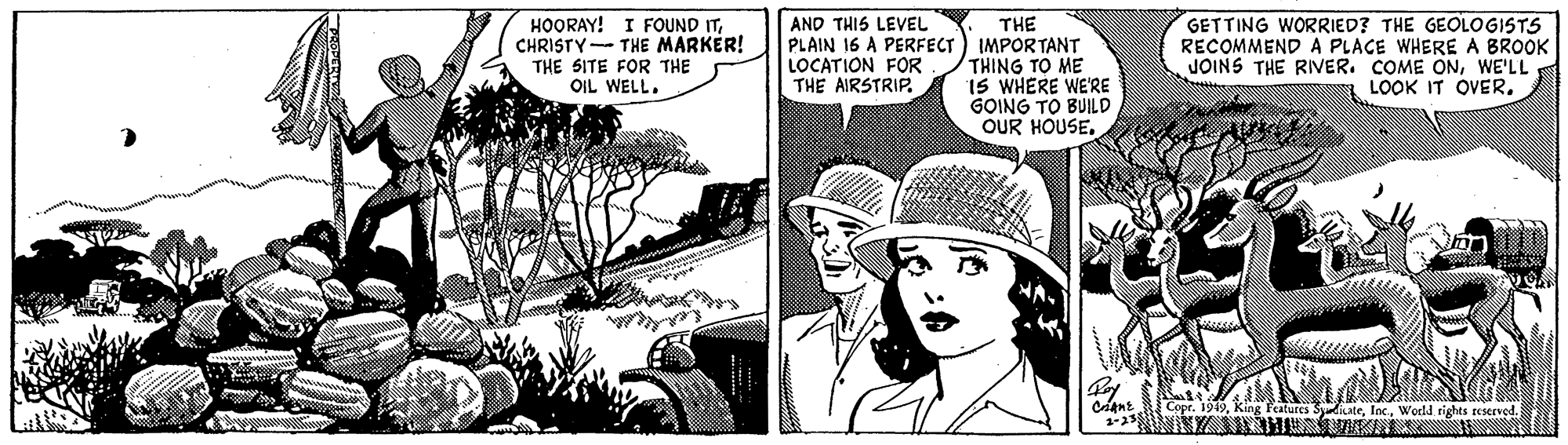 Line art OCR: HOORAY! I FOUND ITCHRISTY- THE MARKER! THE SITE FOR THE OIL WELL. THE PLAIN 16 A PERFECT) IMPORTANT THING TO ME IS WHERE WE'RE GOING TO BUILD OUR HOUSEGETTING WORRIED? THE GEOLOGISTS RECOMMEND A PLACE WHERE A BROOK JOINS THE RIVER. COME ONWE'LL LOOK IT OVER. AND THIS LEVEL LOCATION FOR THE AIRSTRIP. Copr. 1949World rights teservod. HOORAY! I FOUND ITCHRISTY- THE MARKER! THE SITE FOR THE OIL WELL. THE PLAIN 16 A PERFECT) IMPORTANT THING TO ME IS WHERE WE'RE GOING TO BUILD OUR HOUSEGETTING WORRIED? THE GEOLOGISTS RECOMMEND A PLACE WHERE A BROOK JOINS THE RIVER. COME ONWE'LL LOOK IT OVER. AND THIS LEVEL LOCATION FOR THE AIRSTRIP. Copr. 1949King Features SdicateWorld rights teservod.