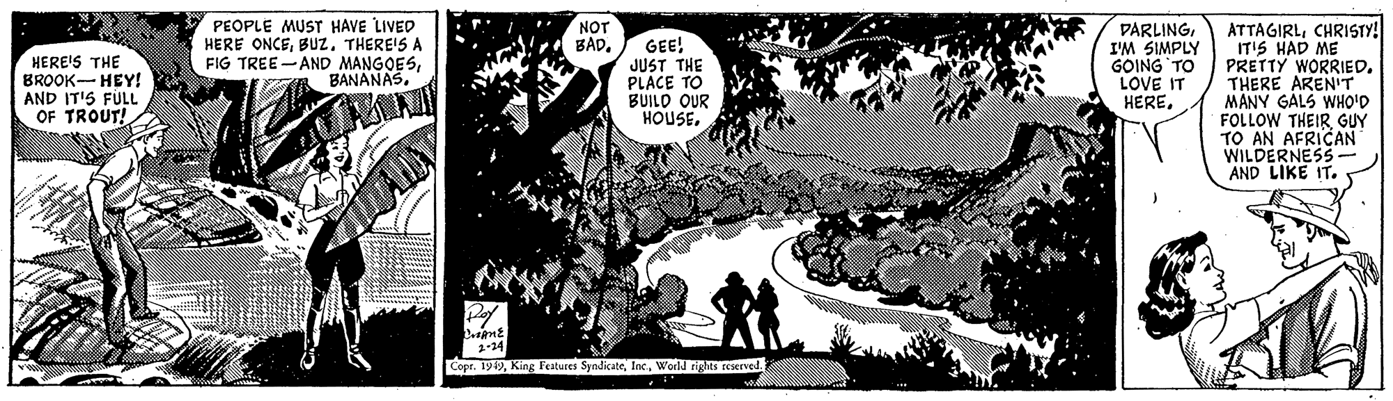 Illustration OCR: PEOPLE MUST HAVE LIVED HERE ONCETHERE'S A FIG TREE -AND MANGOESBANANAS. ATTAGIRLCHRISTY! IT'S HAD ME PRETTY WORRIED. THERE ARENIT MANY GALS WHO'D FOLLOW THEIR GUY TO AN AFRICAN WILDERNESS AND LIKE IT. NOT BAD. HERE'S THE BROOK- HEY! AND IT'S FÜLL OF TROUT! GEE! JUST THE PLACE TO BUILO OUR HOUSEI'M SIMPLY GOING TO LOVE IT HEREWorld rights reserved. PEOPLE MUST HAVE LIVED HERE ONCETHERE'S A FIG TREE -AND MANGOESBANANAS. ATTAGIRLCHRISTY! IT'S HAD ME PRETTY WORRIED. THERE ARENIT MANY GALS WHO'D FOLLOW THEIR GUY TO AN AFRICAN WILDERNESS AND LIKE IT. NOT BAD. HERE'S THE BROOK- HEY! AND IT'S FÜLL OF TROUT! GEE! JUST THE PLACE TO BUILO OUR HOUSEI'M SIMPLY GOING TO LOVE IT HERECopr. 1949King Festures SyndicateWorld rights reserved.
