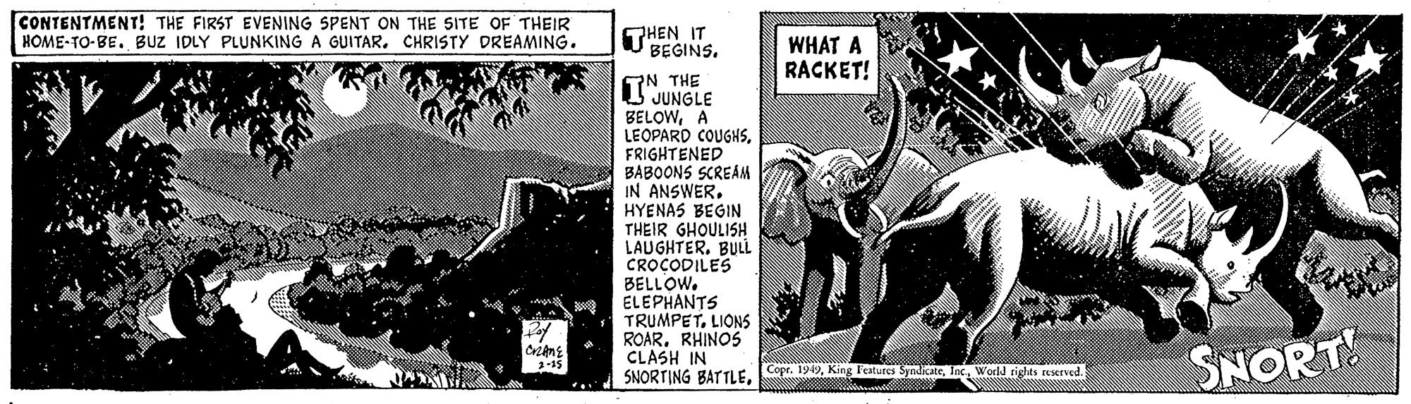 Fiction OCR: CONTENTMENT! THE FIRST EVENING SPENT ON THE SITE OF THEIR HOME-TO-BE. BUZ IDLY PLUNKING A GUITAR. CHRISTY DREAMING. THEN IT BEGINS. WHAT A RACKET! TN THE JUNGLE BELOWA LEOPARD COUGHSFRIGHTENED BABOONS SCREAM IN ANSWERHYENAS BEGIN THEIR GHOULISH LAUGHTERBULL CROCODILES BELLOW. ELEPHANTS TRUMPETLIONS ROARRHINOS CLASH IN SNORTING BATTLEInc. World righas reserved. SNORT CONTENTMENT! THE FIRST EVENING SPENT ON THE SITE OF THEIR HOME-TO-BE. BUZ IDLY PLUNKING A GUITAR. CHRISTY DREAMING. THEN IT BEGINS. WHAT A RACKET! TN THE JUNGLE BELOWA LEOPARD COUGHSFRIGHTENED BABOONS SCREAM IN ANSWERHYENAS BEGIN THEIR GHOULISH LAUGHTERBULL CROCODILES BELLOW. ELEPHANTS TRUMPETLIONS ROARRHINOS CLASH IN SNORTING BATTLECopr. 1949King l'estures SyndicateInc. World righas reserved. SNORT