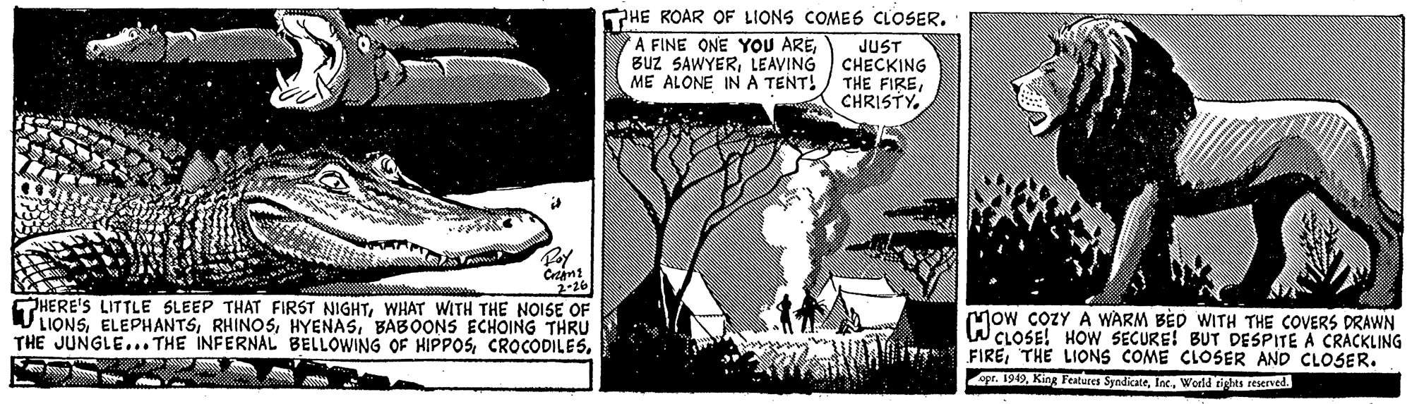 Terrestrial plant OCR: HE ROAR OF LIONS COMES CLOSER. A FINE ONE YOU ARELEAVING ME ALONE INA TENT! JUST CHECKING THE FIRECHRISTY. Crtant 2-26 HERE'S LITTLE SLEEP THAT FIRST NIGHTWHAT WITH THE NOISE OF LIONSBABOONS ECHOING THRU THE JUNGLE... THE INFERNAL BELLOWING OF HIPPOSMow COZY A WARM BÈD WITH THE COVERS DRAWN W CLOSE! HOW SECURE! BUT DESPITE A CRACKLING FIRETHE LIONS COME CLOSER AND CLOSER. . 1949World tights reserved. HE ROAR OF LIONS COMES CLOSER. A FINE ONE YOU AREBuz SAWYERLEAVING ME ALONE INA TENT! JUST CHECKING THE FIRECHRISTY. Crtant 2-26 HERE'S LITTLE SLEEP THAT FIRST NIGHTWHAT WITH THE NOISE OF LIONSBABOONS ECHOING THRU THE JUNGLE... THE INFERNAL BELLOWING OF HIPPOSMow COZY A WARM BÈD WITH THE COVERS DRAWN W CLOSE! HOW SECURE! BUT DESPITE A CRACKLING FIRETHE LIONS COME CLOSER AND CLOSER. . 1949King Features SyndicateWorld tights reserved.