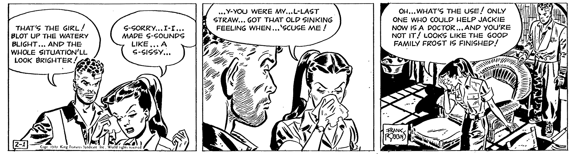 Black-and-white OCR: THAT'S THE GIRL! BLOT UP THE WATERY BLIGHT... AND THE WHOLE SITUATION'LL LOOK BRIGHTER! S-SORRY...I-r... MADE S-SOUNDS LIKE... A S-SISSY... ...Y-YOU WERE MY...L-LAST STRAW... GOT THAT OLD SINKING FEELING WHEN...'SCUSE ME ! OH... WHAT'S THE USE! ONLY ONE WHO COULD HELP JACKIE NOW IS A DOCTOR... AND YOU'RE NOT IT! LOOKS LIKE THE GOOD FAMILY FROST IS FINISHED! ?NK? THAT'S THE GIRL! BLOT UP THE WATERY BLIGHT... AND THE WHOLE SITUATION'LL LOOK BRIGHTER! S-SORRY...I-r... MADE S-SOUNDS LIKE... A S-SISSY... ...Y-YOU WERE MY...L-LAST STRAW... GOT THAT OLD SINKING FEELING WHEN...'SCUSE ME ! OH... WHAT'S THE USE! ONLY ONE WHO COULD HELP JACKIE NOW IS A DOCTOR... AND YOU'RE NOT IT! LOOKS LIKE THE GOOD FAMILY FROST IS FINISHED! ? NK ?