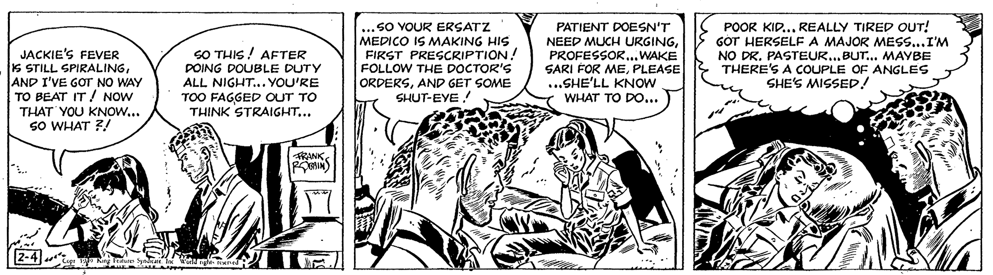 Art OCR: ...SO YOUR ERSATZ MEDICO IS MAKING HIS FIRST PRESCRIPTION! FOLLOW THE DOCTOR'S ORDERSAND GET SOME SHUT-EYE PATIENT DOESN'T NEED MUCH URGING.. WAKE SARI FOR MEPLEASE ...SHE'LL KNOW WHAT TO DO... POOR KID..REALLY TIRED OUT! GÓT HERSELF A MAJOR MESS...I'M NO DR. PASTEUR..BUT... MAYBE THERE'S A COUPLE OF ANGLES SHE'S MISSED! SO THIS ! AFTER POING DOUBLE DUTY ALL NIGHT... YOU'RE JACKIE'S FEVER S STILL SPIRALINGAND I'VE GOT NO WAY TO BEAT IT NOW THAT YOU KNOW... SO WHAT ?! TOO FAGGED OUT TO THINK STRAIGHT... RANK 2-4) ...SO YOUR ERSATZ MEDICO IS MAKING HIS FIRST PRESCRIPTION! FOLLOW THE DOCTOR'S ORDERSAND GET SOME SHUT-EYE PATIENT DOESN'T NEED MUCH URGING.. WAKE SARI FOR MEPLEASE ...SHE'LL KNOW WHAT TO DO... POOR KID..REALLY TIRED OUT! GÓT HERSELF A MAJOR MESS...I'M NO DR. PASTEUR..BUT... MAYBE THERE'S A COUPLE OF ANGLES SHE'S MISSED! SO THIS ! AFTER POING DOUBLE DUTY ALL NIGHT... YOU'RE JACKIE'S FEVER S STILL SPIRALINGAND I'VE GOT NO WAY TO BEAT IT NOW THAT YOU KNOW... SO WHAT ?! TOO FAGGED OUT TO THINK STRAIGHT... RANK 2-4)