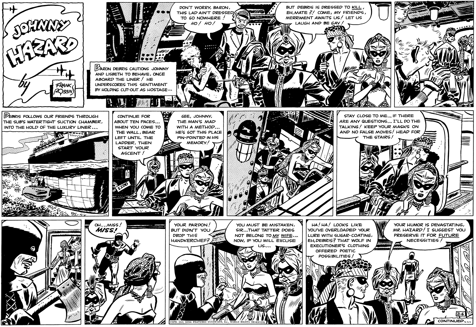 Comic book OCR: DON'T WORRYTHIS LAD AIN'T DRESSED TO GO NOWHERE ! HO! HO! BUT DEBRIS IS DRESSED TO KILLMERRIMENT AWAITS US! LET US LAUGH AND BE GAY! BARON ZON DEBRIS CAUTIONS JOHNNY AND LISBETH TO BEHAVEONCE ABOARD THE LINER! HE FRANK ssN) UNDERSCORES THIS SENTIMENT BY HOLDING CUT-OUT AS HOSTAGE. DEBRIS FOLLOWS OUR FRIENDS THROUGH THE SUB'S WATERTIGHT SUCTION CHAMBERINTO THE HOLD OF THE LUXURY LINER... STAY CLOSE TO ME.. IF THERE ARE ANY QUESTIONS... I'LL DO THE TALKING! KEEP YOUR MASKS ON AND NO FALSE MOVES/ HEAD FOR THE STAIRS! CONTINUE FOR GEEABOUT TEN PACES... THE MAN'S MAD WITH A METHOD... HE'S GOT THIS PLACE PIN-POINTED IN HIS MEMORY! WHEN YOU COME TO THE WALLBEAR LEFT UNTIL THE LADDERTHEN START YOUR ASCENT ! OH...MISS! MISS! YOUR PARDON! BUT DIDN'T YOU DROP THIS HANDKERCHIEF? YOU MUST BE MISTAKENSIR...THAT TATTER DOES NOT BELONG TO MY WIFE.. HA! HA! LOOKS LIKE YOU'VE OVERLOADED YOUR YOUR HUMOR IS DEVASTATINGMR. HAZARD!I SUGGEST YOU PRESERVE IT FOR FUTURE NECEGSITIES/ LURE WITH SUGAR-COATINGDEBRIS? THAT WOLF IN EXECUTIONER's CLOTHING NOWIF YOU WILL EXCUSE US... OFFERED POETIC POSSIBILITIES! COPR 113WORLD EIGHTS REEED CONTINUED... DON'T WORRYTHIS LAD AIN'T DRESSED TO GO NOWHERE ! HO! HO! BUT DEBRIS IS DRESSED TO KILLMATE ?! COMEMY FRIENDSMERRIMENT AWAITS US! LET US LAUGH AND BE GAY! BARON ZON DEBRIS CAUTIONS JOHNNY AND LISBETH TO BEHAVEONCE ABOARD THE LINER! HE FRANK ssN) UNDERSCORES THIS SENTIMENT BY HOLDING CUT-OUT AS HOSTAGE. DEBRIS FOLLOWS OUR FRIENDS THROUGH THE SUB'S WATERTIGHT SUCTION CHAMBERINTO THE HOLD OF THE LUXURY LINER... STAY CLOSE TO ME.. IF THERE ARE ANY QUESTIONS... I'LL DO THE TALKING! KEEP YOUR MASKS ON AND NO FALSE MOVES/ HEAD FOR THE STAIRS! CONTINUE FOR GEEABOUT TEN PACES... THE MAN'S MAD WITH A METHOD... HE'S GOT THIS PLACE PIN-POINTED IN HIS MEMORY! WHEN YOU COME TO THE WALLBEAR LEFT UNTIL THE LADDERTHEN START YOUR ASCENT ! OH...MISS! MISS! YOUR PARDON! BUT DIDN'T YOU DROP THIS HANDKERCHIEF? YOU MUST BE MISTAKENSIR...THAT TATTER DOES NOT BELONG TO MY WIFE.. HA! HA! LOOKS LIKE YOU'VE OVERLOADED YOUR YOUR HUMOR IS DEVASTATINGMR. HAZARD!I SUGGEST YOU PRESERVE IT FOR FUTURE NECEGSITIES/ LURE WITH SUGAR-COATINGDEBRIS? THAT WOLF IN EXECUTIONER's CLOTHING NOWIF YOU WILL EXCUSE US... OFFERED POETIC POSSIBILITIES! COPR 113KINU VEATURES STNDICATEWORLD EIGHTS REEED CONTINUED...