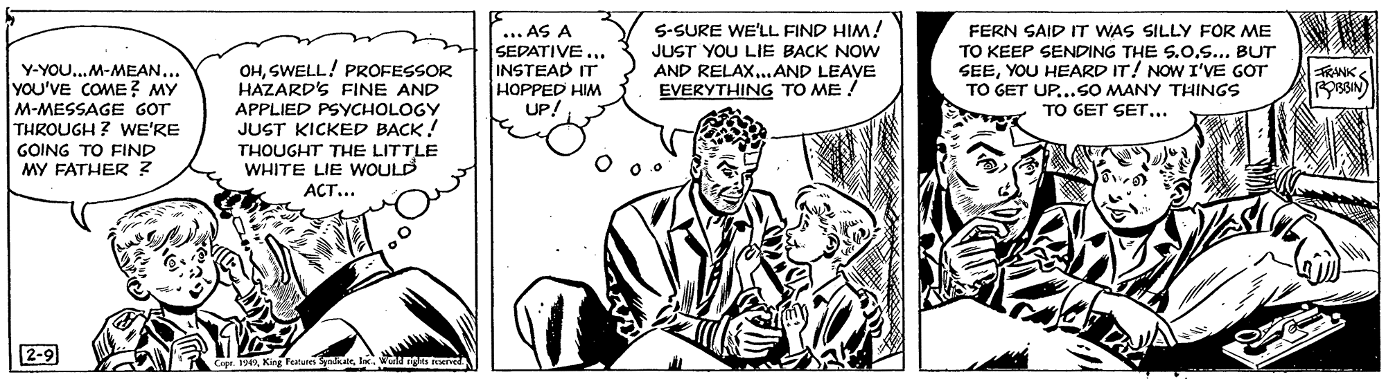 Parallel OCR: ... AS A SEDATIVE ... INSTEAD IT S-SURE WE'LL FIND HIM! JUST YOU LIE BACK NOW AND RELAX..AND LEAVE EVERYTHING TO ME ! FERN SAID IT WAS SILLY FOR ME TO KEEP SENDING THE S.0.S... BUT SEEYOU HEARD IT! NOW I'VE GOT TO GET UP...SO MANY THINGS TO GET SET... OHSWELL! PROFESSOR HAZARD'S FINE AND APPLIED PSYCHOLOGY JUST KICKED BACK! THOUGHT THE LITTLE WHITE LIE WOULD ACT... Y-YOU..M-MEAN... YOU'VE COME? MY FRANK HOPPED HIM UP! M-MESSAGE GOT THROUGH ? WE'RE GOING TO FIND MY FATHER ? 2-9 9I. Wald ng teerved ... AS A SEDATIVE ... INSTEAD IT S-SURE WE'LL FIND HIM! JUST YOU LIE BACK NOW AND RELAX..AND LEAVE EVERYTHING TO ME ! FERN SAID IT WAS SILLY FOR ME TO KEEP SENDING THE S.0.S... BUT SEEYOU HEARD IT! NOW I'VE GOT TO GET UP...SO MANY THINGS TO GET SET... OHSWELL! PROFESSOR HAZARD'S FINE AND APPLIED PSYCHOLOGY JUST KICKED BACK! THOUGHT THE LITTLE WHITE LIE WOULD ACT... Y-YOU..M-MEAN... YOU'VE COME? MY FRANK HOPPED HIM UP! M-MESSAGE GOT THROUGH ? WE'RE GOING TO FIND MY FATHER ? 2-9 9King feature SnkerI. Wald ng teerved