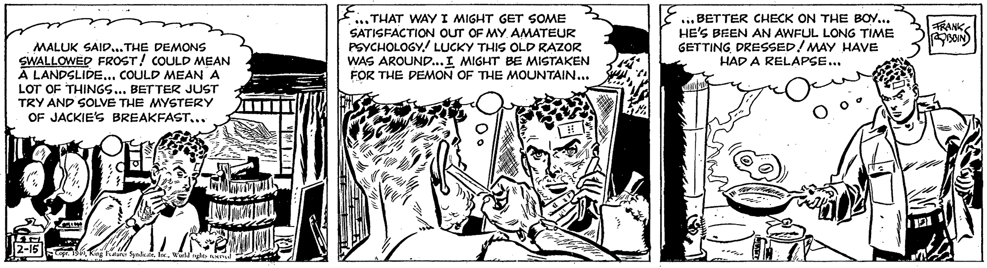 Visual arts OCR: ... THAT WAY I MIGHT GET SOME SATISFACTION OUT OF MY AMATEUR PSYCHOLOGY.! LUCKY THIS OLD RAZOR WAS AROUND...I MIGHT BE MISTAKEN FOR THE DEMON OF THE MOUNTAIN... ... BETTER CHECK ON THE BOY... HE'S BEEN AN AWFUL LONG TIME GETTING DRESSED! MAY HAVE HAD A RELAPSE... TRANK MALUK SAID...THE DEMONS SWALLOWED FROST! COULD MEAN A LANDSLIDE... COULD MEAN A LOT OF THINGS... BETTER JUST TRY AND SOLVE THE MYSTERY OF JACKIE'S BREAKFAST.. 2-15 Ring Sak ... THAT WAY I MIGHT GET SOME SATISFACTION OUT OF MY AMATEUR PSYCHOLOGY.! LUCKY THIS OLD RAZOR WAS AROUND...I MIGHT BE MISTAKEN FOR THE DEMON OF THE MOUNTAIN... ... BETTER CHECK ON THE BOY... HE'S BEEN AN AWFUL LONG TIME GETTING DRESSED! MAY HAVE HAD A RELAPSE... TRANK MALUK SAID...THE DEMONS SWALLOWED FROST! COULD MEAN A LANDSLIDE... COULD MEAN A LOT OF THINGS... BETTER JUST TRY AND SOLVE THE MYSTERY OF JACKIE'S BREAKFAST.. 2-15 Ring Sak