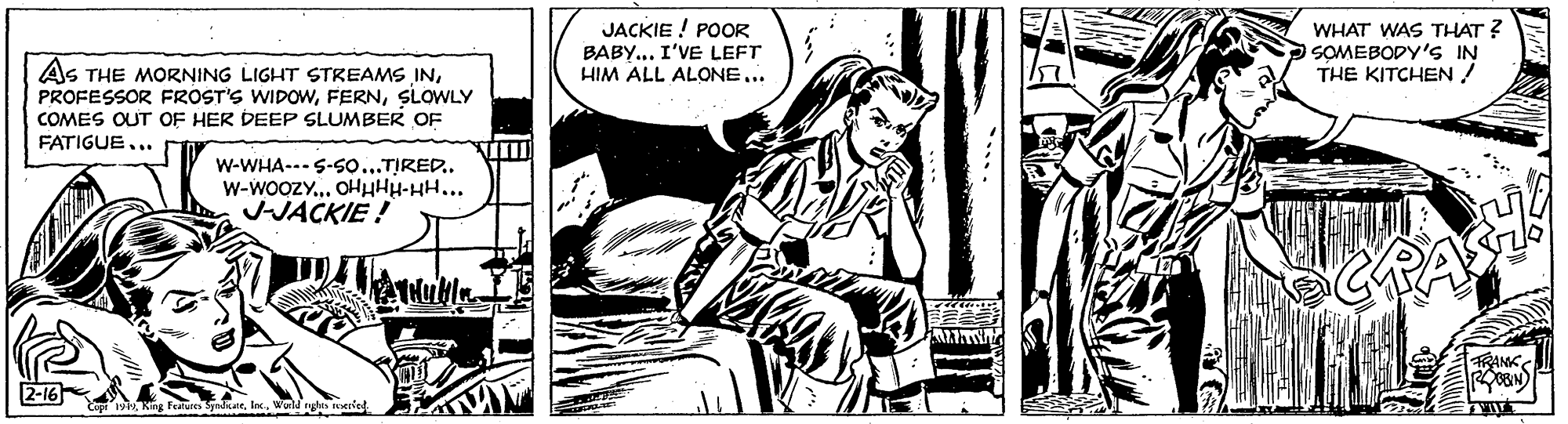 Comic book OCR: JACKIE ! POOR BABY... I'VE LEFT HIM ALL ALONE... WHAT WAS THAT ? SOMEBODY'S IN THE KITCHEN ! AS THE MORNING LIGHT STREAMS INSLOWLY COMES OUT OF HER DEEP SLUMBER OF FATIGUE... W-WHA---S-so...TIRED.. W-wooZY.. OHHHH-HH... JJACKIE ! ? RANK katWonld gs eied JACKIE ! POOR BABY... I'VE LEFT HIM ALL ALONE... WHAT WAS THAT ? SOMEBODY'S IN THE KITCHEN ! AS THE MORNING LIGHT STREAMS INPROFESSOR FROST'S WIDOWSLOWLY COMES OUT OF HER DEEP SLUMBER OF FATIGUE... W-WHA---S-so...TIRED.. W-wooZY.. OHHHH-HH... JJACKIE ! ? RANK katWonld gs eied