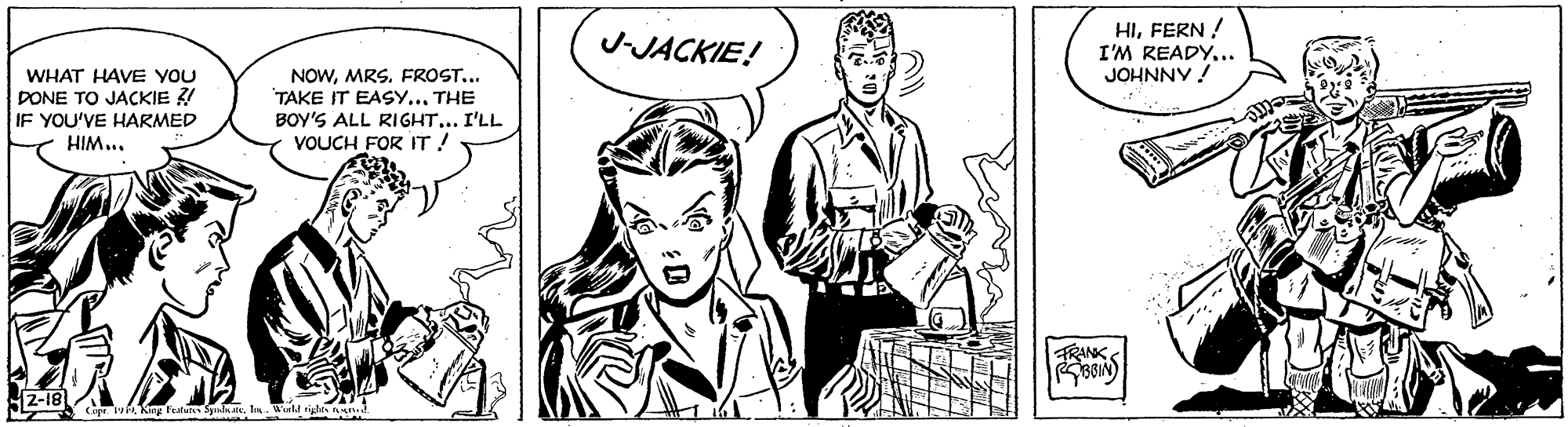 Art OCR: HIFERN ! I'M READY... JOHNNY ! J-JACKIE! WHAT HAVE YOU DONE TO JACKIE ? IF YOU'VE HARMED NOWMRS. FROST... TAKE IT EASY...THE BOY'S ALL RIGHT... I'LL VOUCH FOR IT! HIM... FRANK 2-18 i King fatuns fnl de. n. HIFERN ! I'M READY... JOHNNY ! J-JACKIE! WHAT HAVE YOU DONE TO JACKIE ? IF YOU'VE HARMED NOWMRS. FROST... TAKE IT EASY...THE BOY'S ALL RIGHT... I'LL VOUCH FOR IT! HIM... FRANK 2-18 i King fatuns fnl de. n.