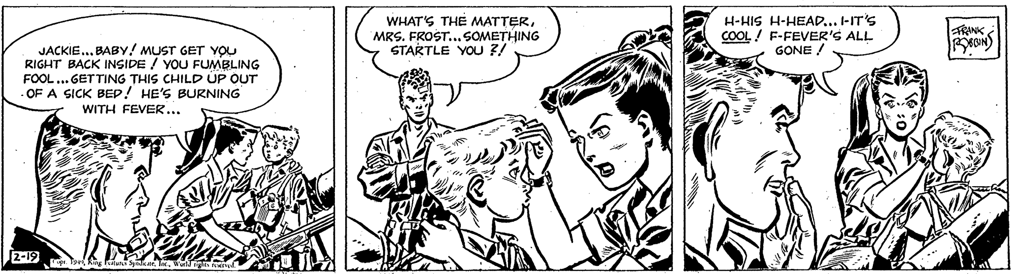 Mammal OCR: H-HIS H-HEAD... I-IT'S COOL! F-FEVER'S ALL GONE ! WHAT'S THE MATTERTRINK MRS. FROST.. SOMETHING STARTLE YOU ?! JACKIE... BABY! MUST GET YOU RIGHT BACK INSIDE ! YOU FUMBLING FOOL... GETTING THIS CHILD ÚP OUT OF A SICK BED! HE'S BURNING WITH FEVER... 2-19 H-HIS H-HEAD... I-IT'S COOL! F-FEVER'S ALL GONE ! WHAT'S THE MATTERTRINK MRS. FROST.. SOMETHING STARTLE YOU ?! JACKIE... BABY! MUST GET YOU RIGHT BACK INSIDE ! YOU FUMBLING FOOL... GETTING THIS CHILD ÚP OUT OF A SICK BED! HE'S BURNING WITH FEVER... 2-19