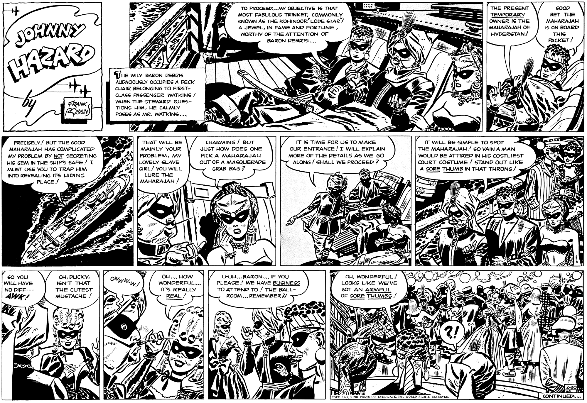 Line OCR: ? .... TO PROCEED..MY OBJECTIVE IS THAT MOST FABULOUS TRINKETCOMMONLY KNOWN AS THE KOHINOOR LODE STAR A JEWELWORTHY OF THE ATTENTION OF BARON DEBRIS... THE PRESENT 600D TEMPORARY OWNER IS THE BET THE MAHARAJAH IS ON BOARD JOHMNY MAHARAJAH OF HYDERSTAN! THIS PACKET! THE WILY BARON DEBRIS AIDACIOUSLY OCCUPIES A DECK CHAIR BELONGING TO FIRST- CLASS PASSENGER WATKINS! WHEN THE STEWARD QUES- FRANK sa) TIONS HIMHE CALMLY POSES AG MR. WATKINS... PRECISELY/ BUT THE GOOD CHARMING ! BUT IT IS TIME FOR UG TO MAKE OUR ENTRANCE!I WILL EXPLAIN IT WILL BE SIMPLE TO SPOT THE MAHARAJAH! SO VAIN A MAN THAT WILL BE MAHARAJAH HAS COMPLICATED MY PROBLEM BY NOT SECRETING HIS GEM IN THE SHIP'S SAFE /I MAINLY YOUR JUST HOW DOES ONE PROBLEMMY PICK A MAHARAJAH MORE OF THE DETAILS AS WE GO WOULD BE ATTIRED IN HIS COSTLIEST ALONG/ SHALL WE PROCEED? COURT COSTUME ! STAND OUT LIKE A SORE THUMB IN THAT THRONG! LOVELY SLAVE OUT OF A MASQUERADE GRAB BAG ? MUST USE YOU TO TRAP HIM GIRL/ YOU WILL INTO REVEALING ITS HIDING PLACE! LURE THE MAHARAJAH ! OHWONDERFUL/ SO YOU WILL HAVE OHISN'T THAT OH... HOW U-UH...BARON... IF YOU Owww.w! PLEASE ! wE HAVE BUSINESS TO ATTEND TO! THE BALL- ROOM.. REMEMBER ?/ WONDERFUL... LOOKS LIKE WE'VE NO DIFF-- IT'S REALLY GOT AN ARMFUL OF SORE THUMBS THE CUTEST AWK! MUSTACHE ! REAL! ?! 2-20 LcorsIne. VORLD NIGHTS BENERVER CONTINUED... ? .... TO PROCEED..MY OBJECTIVE IS THAT MOST FABULOUS TRINKETCOMMONLY KNOWN AS THE KOHINOOR LODE STAR A JEWELIN FAME AND FORTUNEWORTHY OF THE ATTENTION OF BARON DEBRIS... THE PRESENT 600D TEMPORARY OWNER IS THE BET THE MAHARAJAH IS ON BOARD JOHMNY MAHARAJAH OF HYDERSTAN! THIS PACKET! THE WILY BARON DEBRIS AIDACIOUSLY OCCUPIES A DECK CHAIR BELONGING TO FIRST- CLASS PASSENGER WATKINS! WHEN THE STEWARD QUES- FRANK sa) TIONS HIMHE CALMLY POSES AG MR. WATKINS... PRECISELY/ BUT THE GOOD CHARMING ! BUT IT IS TIME FOR UG TO MAKE OUR ENTRANCE!I WILL EXPLAIN IT WILL BE SIMPLE TO SPOT THE MAHARAJAH! SO VAIN A MAN THAT WILL BE MAHARAJAH HAS COMPLICATED MY PROBLEM BY NOT SECRETING HIS GEM IN THE SHIP'S SAFE /I MAINLY YOUR JUST HOW DOES ONE PROBLEMMY PICK A MAHARAJAH MORE OF THE DETAILS AS WE GO WOULD BE ATTIRED IN HIS COSTLIEST ALONG/ SHALL WE PROCEED? COURT COSTUME ! STAND OUT LIKE A SORE THUMB IN THAT THRONG! LOVELY SLAVE OUT OF A MASQUERADE GRAB BAG ? MUST USE YOU TO TRAP HIM GIRL/ YOU WILL INTO REVEALING ITS HIDING PLACE! LURE THE MAHARAJAH ! OHWONDERFUL/ SO YOU WILL HAVE OHISN'T THAT OH... HOW U-UH...BARON... IF YOU Owww.w! PLEASE ! wE HAVE BUSINESS TO ATTEND TO! THE BALL- ROOM.. REMEMBER ?/ WONDERFUL... LOOKS LIKE WE'VE NO DIFF-- IT'S REALLY GOT AN ARMFUL OF SORE THUMBS THE CUTEST AWK! MUSTACHE ! REAL! ?! 2-20 LcorsSENG PEATEKS SYNDKATEIne. VORLD NIGHTS BENERVER CONTINUED...