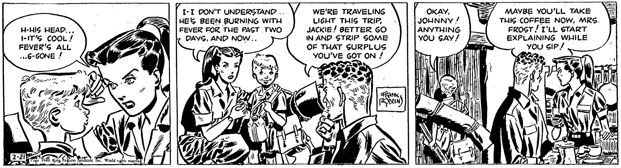 Line OCR: H-HIS HEAD... 1-IT'S COOL! FEVER'S ALL ...6-GONE ! I-I DON'T UNDERSTAND. HES BEEN BURNING WITH FEVER FOR THE PAST TWOo DAYSAND NOW.. WE'RE TRAVELING LIGHT THIS TRIPJACKIE ! BETTER GO IN AND STRIP SOME OF THAT SURPLUS YOU'VE GOT ON ! OKAYJOHNNY! ANYTHING YOU SAY! MAYBE YOU'LL TAKE THIS COFFEE NOWMRs. FROST!I'LL START EXPLAINING WHILE YOU SIP! FRANK N H-HIS HEAD... 1-IT'S COOL! FEVER'S ALL ...6-GONE ! I-I DON'T UNDERSTAND. HES BEEN BURNING WITH FEVER FOR THE PAST TWOo DAYSAND NOW.. WE'RE TRAVELING LIGHT THIS TRIPJACKIE ! BETTER GO IN AND STRIP SOME OF THAT SURPLUS YOU'VE GOT ON ! OKAYJOHNNY! ANYTHING YOU SAY! MAYBE YOU'LL TAKE THIS COFFEE NOWMRs. FROST!I'LL START EXPLAINING WHILE YOU SIP! FRANK N