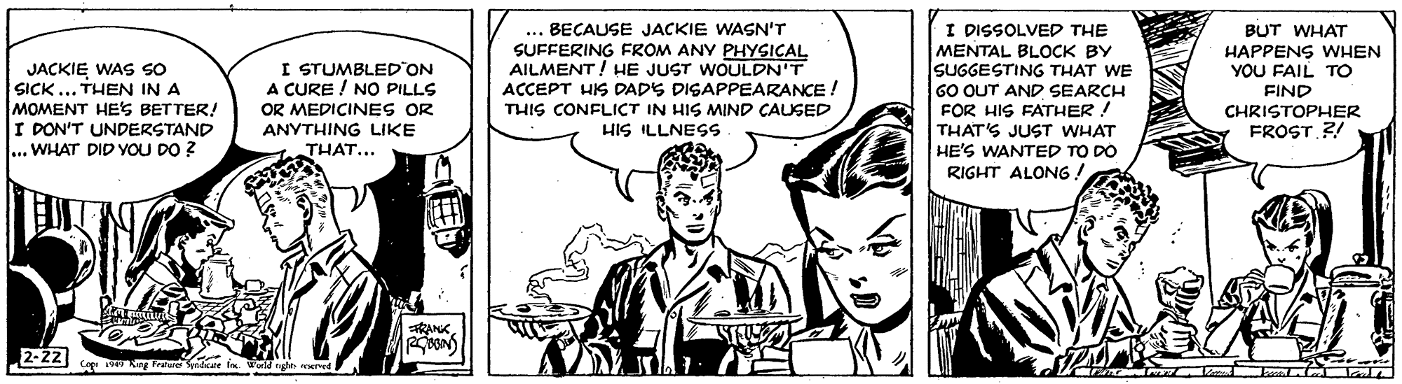 Art OCR: ... BECAUSE JACKIE WASN'T I DISSOLVED THE BUT WHAT SUFFERING FROM ANY PHYSICAL AILMENT! HE JUST WOULDN'T ACCEPT HIS DADS DISAPPEARANCE ! THIS CONFLICT IN HIS MIND CAUSED HIS ILLNESS MENTAL BLOCK BY SUGGESTING THAT WE HAPPENS WHEN YOU FAIL TO JACKIE WAS SO SICK ... THEN IN A MOMENT HES BETTER! I DON'T UNDERSTAND ... WHAT DID YOU DO ? I STUMBLED ON A CURE ! NO PILLS OR MEDICINES OR ANYTHING LIKE THAT... 60 OUT AND SEARCH FOR HIS FATHER ! THAT'S JUST WHAT HE'S WANTED TO DO FIND CHRISTOPHER FROST ?! RIGHT ALONG. RANK 2-22 co Keg Freard Symdcar fn wors ngles nered L ... BECAUSE JACKIE WASN'T I DISSOLVED THE BUT WHAT SUFFERING FROM ANY PHYSICAL AILMENT! HE JUST WOULDN'T ACCEPT HIS DADS DISAPPEARANCE ! THIS CONFLICT IN HIS MIND CAUSED HIS ILLNESS MENTAL BLOCK BY SUGGESTING THAT WE HAPPENS WHEN YOU FAIL TO JACKIE WAS SO SICK ... THEN IN A MOMENT HES BETTER! I DON'T UNDERSTAND ... WHAT DID YOU DO ? I STUMBLED ON A CURE ! NO PILLS OR MEDICINES OR ANYTHING LIKE THAT... 60 OUT AND SEARCH FOR HIS FATHER ! THAT'S JUST WHAT HE'S WANTED TO DO FIND CHRISTOPHER FROST ?! RIGHT ALONG. RANK 2-22 co Keg Freard Symdcar fn wors ngles nered L
