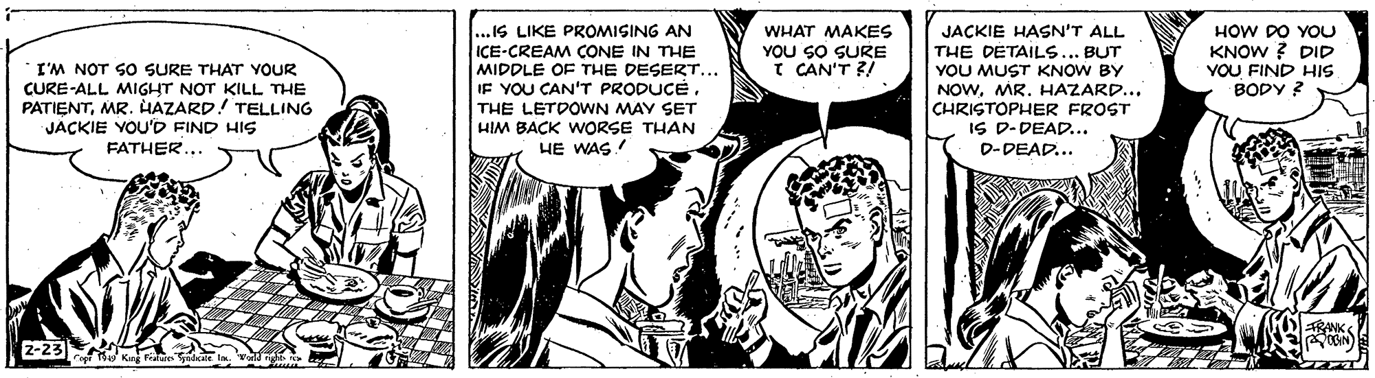 Art OCR: ...IS LIKE PROMISING AN ICE-CREAM CONE IN THE MIDDLE OF THE DESERT... IF YOU CAN'T PRODUCETHE LETDOWN MAY SET HIM BACK WORSE THAN HE WAS ! JACKIE HASN'T ALL THE DETAILS. YOU MUST KNOW BY NOWMR. HAZARD... CHRISTOPHER FROST IS D-DEAD... D-DEAD... WHAT MAKES YOU SO SURE I CAN'T ?! HOW DO YOU KNOW ? DID YOU FIND HIS BODY ? BUT I'M NOT SO SURE THAT YOUR CURE-ALL MIGHT NOT KILL THE PATIENTMR. HAZARD! TELLING JACKIE YOU'D FIND HIS FATHER... RANK 2-23 K r ...IS LIKE PROMISING AN ICE-CREAM CONE IN THE MIDDLE OF THE DESERT... IF YOU CAN'T PRODUCETHE LETDOWN MAY SET HIM BACK WORSE THAN HE WAS ! JACKIE HASN'T ALL THE DETAILS. YOU MUST KNOW BY NOWMR. HAZARD... CHRISTOPHER FROST IS D-DEAD... D-DEAD... WHAT MAKES YOU SO SURE I CAN'T ?! HOW DO YOU KNOW ? DID YOU FIND HIS BODY ? BUT I'M NOT SO SURE THAT YOUR CURE-ALL MIGHT NOT KILL THE PATIENTMR. HAZARD! TELLING JACKIE YOU'D FIND HIS FATHER... RANK 2-23 K r