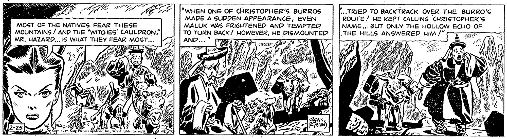 Fiction OCR: TE "WHEN ONE CHRISTOPHER'S BURROS MADE A SUDDEN APPEARANCEEVEN ...TRIED TO BACKTRACK OVER THE BURRO'S ROUTE! HE KEPT CALLING CHRISTOPHER'S NAME... BUT ONLY THE HOLLOW ECHO OF THE HILLS ANSWERED HIM !" MOST OF THE NATIVES FEAR THESE MOUNTAINS!AND THE "WITCHES' CAULDRON" MR. HAZARD.. IS WHAT THEY FEAR MOST.. MALUK WAS FRIGHTENED AND TEMPTED TO TURN BACK! HOWEVERHE DISMOUNTED AND..." TRANK. 2-25 Kng Featutes Sylatel Wedd rights reed TE "WHEN ONE CHRISTOPHER'S BURROS MADE A SUDDEN APPEARANCEEVEN ...TRIED TO BACKTRACK OVER THE BURRO'S ROUTE! HE KEPT CALLING CHRISTOPHER'S NAME... BUT ONLY THE HOLLOW ECHO OF THE HILLS ANSWERED HIM !" MOST OF THE NATIVES FEAR THESE MOUNTAINS!AND THE "WITCHES' CAULDRON" MR. HAZARD.. IS WHAT THEY FEAR MOST.. MALUK WAS FRIGHTENED AND TEMPTED TO TURN BACK! HOWEVERHE DISMOUNTED AND..." TRANK. 2-25 Kng Featutes Sylatel Wedd rights reed