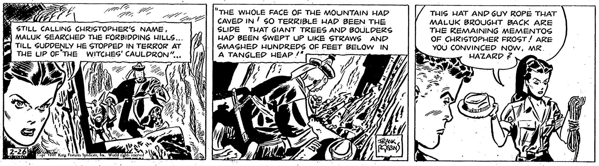 Fictional character OCR: "THE WHOLE FACE OF THE MOUNTAIN HAD CAVED IN ! SO TERRIBLE HAD BEEN THE SLIDE THAT GIANT TREES AND BOULDERS HAD BEEN SWEPT UP LIKE STRAWS SMASHED HUNDREDS OF FEET BELOW IN A TANGLED HEAP!* THIS HAT AND GUY ROPE THAT MALUK BROUGHT BACK ARE THE REMAINING MEMENTOS OF CHRISTOPHER FROST ! ARE YOU CONVINCED NOWMR. HAZARD ? ?? STILL CALLING CHRISTOPHER'S NAMEMALUK SEARCHED THE FORBIDDING HILLS.. AND TILL SUDDENLY HE STOPPED IN TERROR AT THE LIP OF'THE WITCHES' CAULDRON"... TRANK2-26 Keg "THE WHOLE FACE OF THE MOUNTAIN HAD CAVED IN ! SO TERRIBLE HAD BEEN THE SLIDE THAT GIANT TREES AND BOULDERS HAD BEEN SWEPT UP LIKE STRAWS SMASHED HUNDREDS OF FEET BELOW IN A TANGLED HEAP!* THIS HAT AND GUY ROPE THAT MALUK BROUGHT BACK ARE THE REMAINING MEMENTOS OF CHRISTOPHER FROST ! ARE YOU CONVINCED NOWMR. HAZARD ? ? ? STILL CALLING CHRISTOPHER'S NAMEMALUK SEARCHED THE FORBIDDING HILLS.. AND TILL SUDDENLY HE STOPPED IN TERROR AT THE LIP OF'THE WITCHES' CAULDRON"... TRANK2-26 Keg