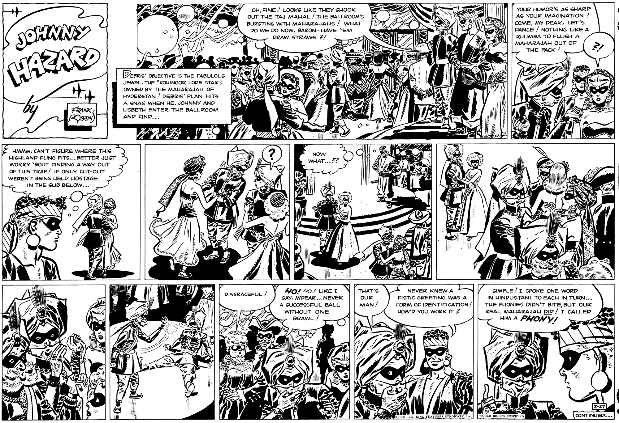 Line OCR: OHFINE! LOOKS LIKE THEY GHOOK OUT THE TAJ MAHAL/ THE BALLROOM'S BURGTING WITH MAHARAJAHS! WHAT DO WE DO NOWBARON-HAVE 'EM DRAW STRAWS ?! YOUR HUMOR'S AS SHARP AS VOUR IMAGINATION! COMELET'S DANCE ! NOTHING LIKE A RHUMBA TO FLUGHA MAHARAJAH OUT OF THE PACK! PEBRIS' OBJECTIVE IS THE FABULOUS JEWELTHE "KOHINOOR LODE STAR Hit OWNED BY THE MAHARAJAH OF HYDERSTAN ! DEBRIS' PLAN HITS FRANK A SNAG WHEN HEJOHNNY AND LISBETH ENTER THE BALLROOM AND FIND.. HMMMCAN'T FIGURE VWHERE THIS NOW HIGHLAND FLING FITS... BETTER JUST WHAT..?? WORRY BOUT FINDING A WAY OUT OF THIS TRAP/ IF ONLY CUT-OUT WERENT BEING HELD HOSTAGE IN THE SUB BELOW... HO! HO! LIKE I SAY. M'DEAR. NEVER NEVER KNEW SIMPLE!I SPOKE ONE WORD IN HINDUSTANI TO EACH IN TURN... THE PHONIES DIDN'T BITEBUT OUR REAL MAHARAJAH DID/ I CALLED HIM A PHON y! THAT'S DISGRACEFUL! OUR FISTIC GREETING WAS A A GUCCESSFUL BALL MAN! FORM OF IDENTIFICATION. WITHOUT ONE HOW'D YOU WORK IT ? BRAWL / 2-27 CONTINUED... LcoraKINI PEATES SINDICATE MORLD RIGHTH RESERVED. OHFINE! LOOKS LIKE THEY GHOOK OUT THE TAJ MAHAL/ THE BALLROOM'S BURGTING WITH MAHARAJAHS! WHAT DO WE DO NOWBARON-HAVE 'EM DRAW STRAWS ?! YOUR HUMOR'S AS SHARP AS VOUR IMAGINATION! COMEMY DEARLET'S DANCE ! NOTHING LIKE A RHUMBA TO FLUGHA MAHARAJAH OUT OF THE PACK! PEBRIS' OBJECTIVE IS THE FABULOUS JEWELTHE "KOHINOOR LODE STAR Hit OWNED BY THE MAHARAJAH OF HYDERSTAN ! DEBRIS' PLAN HITS FRANK A SNAG WHEN HEJOHNNY AND LISBETH ENTER THE BALLROOM AND FIND.. HMMMCAN'T FIGURE VWHERE THIS NOW HIGHLAND FLING FITS... BETTER JUST WHAT..?? WORRY BOUT FINDING A WAY OUT OF THIS TRAP/ IF ONLY CUT-OUT WERENT BEING HELD HOSTAGE IN THE SUB BELOW... HO! HO! LIKE I SAY. M'DEAR. NEVER NEVER KNEW SIMPLE!I SPOKE ONE WORD IN HINDUSTANI TO EACH IN TURN... THE PHONIES DIDN'T BITEBUT OUR REAL MAHARAJAH DID/ I CALLED HIM A PHON y! THAT'S DISGRACEFUL! OUR FISTIC GREETING WAS A A GUCCESSFUL BALL MAN! FORM OF IDENTIFICATION. WITHOUT ONE HOW'D YOU WORK IT ? BRAWL / 2-27 CONTINUED... LcoraKINI PEATES SINDICATE MORLD RIGHTH RESERVED.