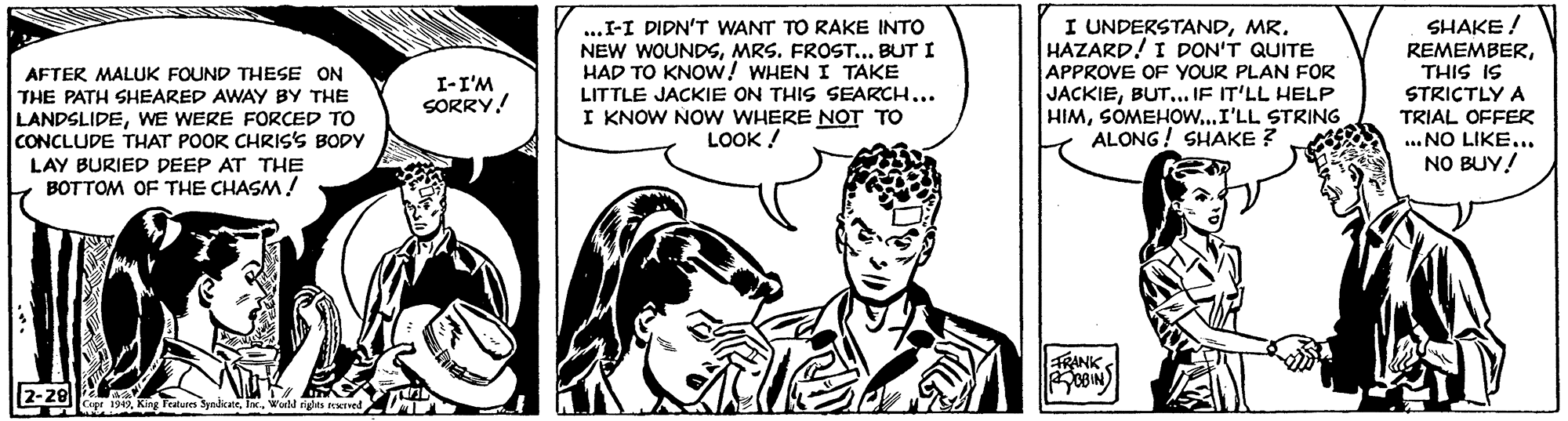 Comic book OCR: AFTER MALUK FOUND THESE ON THE PATH SHEARED AWAY BY THE LANDSLIDEWE WERE FORÇED TO CONCLUDE THAT POOR CHRIS'S BODY ...I-I DIDN'T WANT TO RAKE INTO NEW WOUNDSMRS. FROST... BUT I HAD TO KNOW! WHEN I TAKE LITTLE JACKIE ON THIS SEARCH... I KNOW NO W WHERE NOT TO LOOK ! I UNDERSTANDMR. HAZARD! I DON'T QUITE APPROVE OF YOUR PLAN FOR JACKIEBUT... IF IT'LL HELP HIMSOMEHO....I'LL STRING ALONG ! SHAKE ? SHAKE ! REMEMBERTHIS IS STRICTLY A TRIAL OFFER ... NO LIKE.. NO BUY! I-I'M SORRY! LAY BURIED DEEP AT THE BOTTOM OF THE CHASM! aRANK OBIN 2-29wal rges ived AFTER MALUK FOUND THESE ON THE PATH SHEARED AWAY BY THE LANDSLIDEWE WERE FORÇED TO CONCLUDE THAT POOR CHRIS'S BODY ...I-I DIDN'T WANT TO RAKE INTO NEW WOUNDSMRS. FROST... BUT I HAD TO KNOW! WHEN I TAKE LITTLE JACKIE ON THIS SEARCH... I KNOW NO W WHERE NOT TO LOOK ! I UNDERSTANDMR. HAZARD! I DON'T QUITE APPROVE OF YOUR PLAN FOR JACKIEBUT... IF IT'LL HELP HIMSOMEHO....I'LL STRING ALONG ! SHAKE ? SHAKE ! REMEMBERTHIS IS STRICTLY A TRIAL OFFER ... NO LIKE.. NO BUY! I-I'M SORRY! LAY BURIED DEEP AT THE BOTTOM OF THE CHASM! aRANK OBIN 2-29kng Featun Syalenewal rges ived