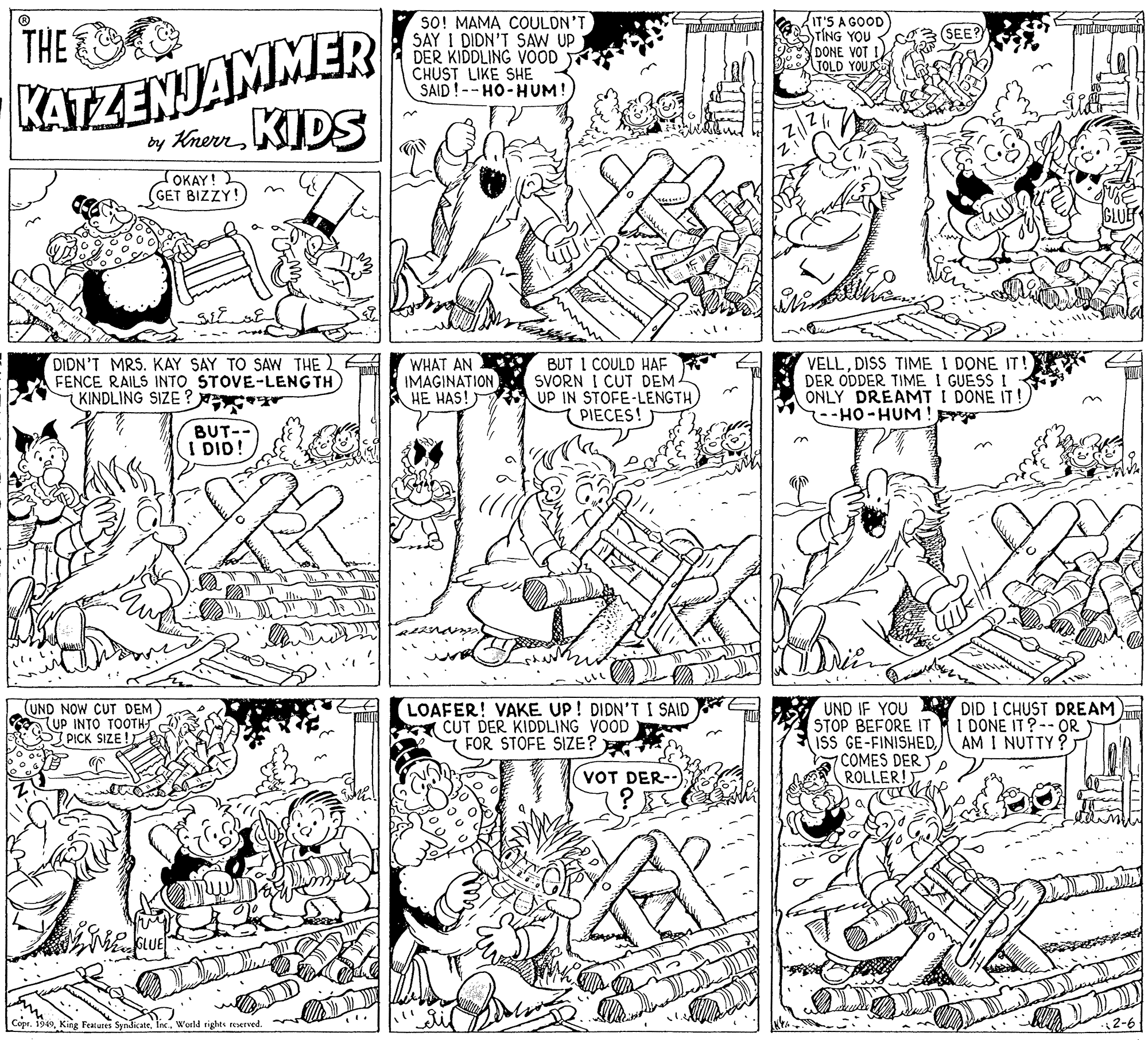 Line art OCR: KATZENJAMMER by KrerKIDS THE SO! MAMA COULDN'T SAY I DIDN'T SAW UP DER KIDDLING VOOD CHUST LIKE SHE SAID!--HO-HUM! IT'S A GOOD TING YOU DONE VOT TOLD YOUR OKAY!2 GET BIZZY!) DIDN'T MRS. KAY SAY TO SAW THE FENCE RAILS INTO STOVE-LENGTH KINDLING SIZE ? WHAT AN IMAGINATION HE HAS! BUT I COULD HAF SVORN I CUT DEM UP IN STOFE-LENGTH PIECES! VELLDISS TIME I DONE IT ! DER ODDER TIME I GUESS I ONLY DREAMT I DONE IT! --HO-HUM !pr BUT-- I DID! UND NOW CUT DEM) LUP INTO TOOTHJ S PICK SIZE ! LOAFER! VAKE UP! DIDN'TI SAID (CUT DER KIDDLING VOOD FOR STOFE SIZE? UND IF YOU Y DID I CHUST DREAM STOP BEFORE IT ISS GE-FINISHED7 COMES DER ROLLER! I DONE IT?--OR AM I NUTTY ? VOT DER--) Copr. 1949World rights rerved. 2-6 KATZENJAMMER by KrerKIDS THE SO! MAMA COULDN'T SAY I DIDN'T SAW UP DER KIDDLING VOOD CHUST LIKE SHE SAID!--HO-HUM! IT'S A GOOD TING YOU DONE VOT TOLD YOUR OKAY!2 GET BIZZY!) DIDN'T MRS. KAY SAY TO SAW THE FENCE RAILS INTO STOVE-LENGTH KINDLING SIZE ? WHAT AN IMAGINATION HE HAS! BUT I COULD HAF SVORN I CUT DEM UP IN STOFE-LENGTH PIECES! VELLDISS TIME I DONE IT ! DER ODDER TIME I GUESS I ONLY DREAMT I DONE IT! --HO-HUM !pr BUT-- I DID! UND NOW CUT DEM) LUP INTO TOOTHJ S PICK SIZE ! LOAFER! VAKE UP! DIDN'TI SAID (CUT DER KIDDLING VOOD FOR STOFE SIZE? UND IF YOU Y DID I CHUST DREAM STOP BEFORE IT ISS GE-FINISHED7 COMES DER ROLLER! I DONE IT?--OR AM I NUTTY ? VOT DER--) Copr. 1949King Featutes SyndicateWorld rights rerved. 2-6