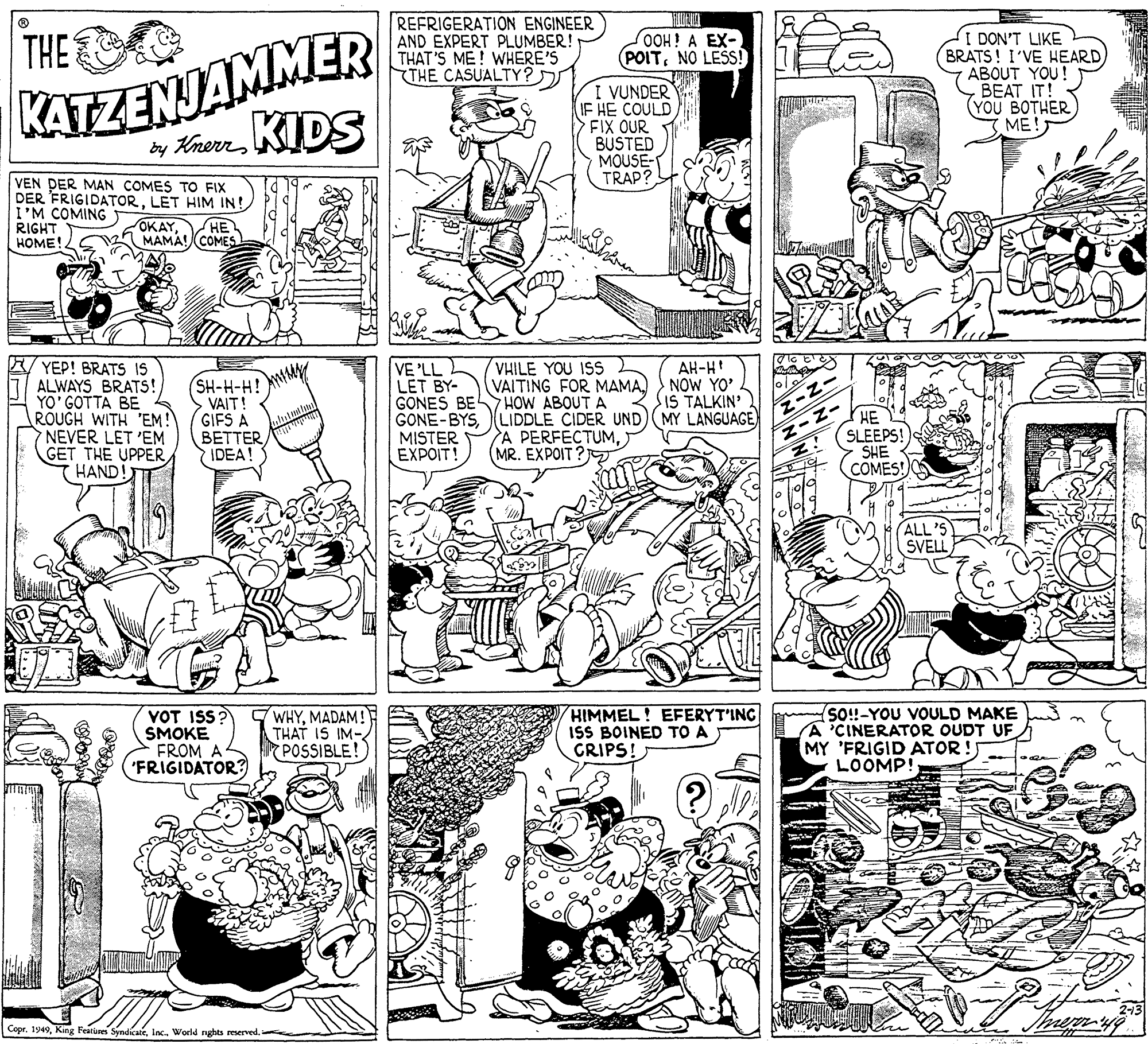 Publication OCR: THE REFRIGERATION ENGINEER AND EXPERT PLUMBER! THAT'S ME! WHERE'S THE CASUALTY? DON'T LIKE BRATS! I'VE HEARD ABOUT YOU! BEAT IT! ??? ??THER ME! OOH! A EX- POITNO LES! KATZENJAMMER : VUNDER IF HE COULD FIX OUR BUSTED MOUSE- TRAP? by KherrKIDS VEN DER MAN COMES TO FIX DER FRIGIDATORLET HIM IN! I'M COMING RIGHT HOME! OKAY?? MAMA! (COMES A YEP! BRATS IS ALWAYS BRATS! YO' GOTTA BE ROUGH WITH 'EM! NEVER LET 'EM GET THE UPPERHAND! LL? VE LET BY- GONES BE HOW ABOUT A GONE-BYS MISTER EXPOIT! VHILE YOU ISS VAITING FOR MAMANOW YO' AH-H SH-H-H! NMY VAIT! GIFS A BETTERIDEA! SIS TALKIN' LIDDLE CIDER UND) MY LANGUAGE A PERFECTUM(MR. EXPOIT ? J (HE SLEEPS! SHE COMES! NIN ALL'S SVELL VOT ISS? SMOKE FROM A 'FRIGIDATOR? WHYMADAM! THAT IS IM- POSSIBLE! HIMMEL! EFERYT'ING ISS BOINED TO A CRIPS! so!-YOU VOULD MAKE A'CINERATOR OUDT UF MY 'FRIGID ATOR ! LOOMP! Copre THE REFRIGERATION ENGINEER AND EXPERT PLUMBER! THAT'S ME! WHERE'S THE CASUALTY? DON'T LIKE BRATS! I'VE HEARD ABOUT YOU! BEAT IT! ??? ??THER ME! OOH! A EX- POITNO LES! KATZENJAMMER : VUNDER IF HE COULD FIX OUR BUSTED MOUSE- TRAP? by KherrKIDS VEN DER MAN COMES TO FIX DER FRIGIDATORLET HIM IN! I'M COMING RIGHT HOME! OKAY?? MAMA! (COMES A YEP! BRATS IS ALWAYS BRATS! YO' GOTTA BE ROUGH WITH 'EM! NEVER LET 'EM GET THE UPPERHAND! LL? VE LET BY- GONES BE HOW ABOUT A GONE-BYS MISTER EXPOIT! VHILE YOU ISS VAITING FOR MAMANOW YO' AH-H SH-H-H! NMY VAIT! GIFS A BETTERIDEA! SIS TALKIN' LIDDLE CIDER UND) MY LANGUAGE A PERFECTUM(MR. EXPOIT ? J (HE SLEEPS! SHE COMES! NIN ALL'S SVELL VOT ISS? SMOKE FROM A 'FRIGIDATOR? WHYMADAM! THAT IS IM- POSSIBLE! HIMMEL! EFERYT'ING ISS BOINED TO A CRIPS! so!-YOU VOULD MAKE A'CINERATOR OUDT UF MY 'FRIGID ATOR ! LOOMP! CoprKing Features SyndicateWorld nghts reserved