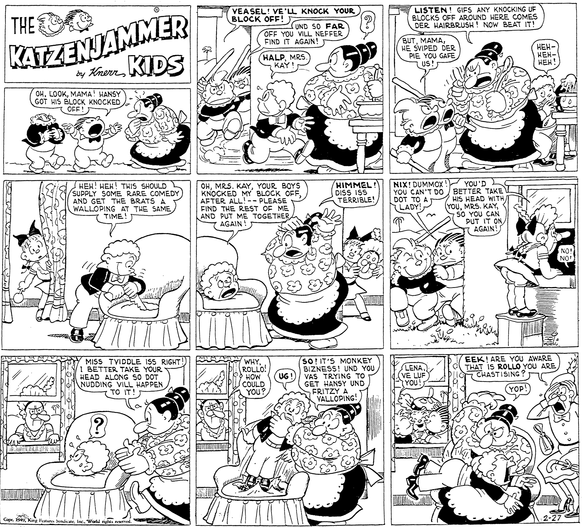 Organism OCR: KATZENJAMMER y Krern KIDS THE VEASEL! VE'LL KNOCK YOUR BLOCK OFF! SUND SO FAR OFF YOU VILL NEFFER FIND IT AGAIN! LISTEN! GIFS ANY KNOCKING UF BLOCKS OFF AROUND HERE COMES DER HAIRBRUSH ! NOW BEAT IT! BUTHE SVIPED DER PIE YOU GAFE US! ???- HEH- HEH! (HALPMRS KAY OHMAMA! HANSY GOT HIS BLOCK KNOCKED OFF ! NIX! DUMMOX ! YOU'D YOU CAN'T D0 / BETTER TAKE HIS HEAD WITH (YOUSO YOU CAN PUT IT ON AGAIN! KIMMEL! DISS ISS TERRIBLE! HEH! HEK! THIS SHOULD SUPPLY SOME RARE COMEDY AND GET THE BRATS A WALLOPING AT THE SAME TIME! OHYOUR BOYS KNOCKED MY BLOCK OFFAFTER ALL!-- PLEASE FIND THE REST OF ME AND PUT ME TOGETHERAGAIN ! DOT TO A LADY! NO! NO EEK! ARE YOU AWARE THAT IS ROLLO YOU ARE 7 CHASTISING ? MISS TVIDDLE ISS RIGHT! I BETTER TAKE YOUR HEAD ALONG SO DOT NUDDING VILL HAPPEN TO IT! WHYROLLO! HOW COULD YOU? so! IT'S MONKEY BIZNESS! UND YOU VAS TRYING TO GET HANSY UND FRITZY A VALLOPING! LENA VE LUF (YOU! UG! (YOP! Copr.Inc. World KATZENJAMMER y Krern KIDS THE VEASEL! VE'LL KNOCK YOUR BLOCK OFF! SUND SO FAR OFF YOU VILL NEFFER FIND IT AGAIN! LISTEN! GIFS ANY KNOCKING UF BLOCKS OFF AROUND HERE COMES DER HAIRBRUSH ! NOW BEAT IT! BUTHE SVIPED DER PIE YOU GAFE US! ???- HEH- HEH! (HALPMRS KAY OHMAMA! HANSY GOT HIS BLOCK KNOCKED OFF ! NIX! DUMMOX ! YOU'D YOU CAN'T D0 / BETTER TAKE HIS HEAD WITH (YOUMRS. KAYSO YOU CAN PUT IT ON AGAIN! KIMMEL! DISS ISS TERRIBLE! HEH! HEK! THIS SHOULD SUPPLY SOME RARE COMEDY AND GET THE BRATS A WALLOPING AT THE SAME TIME! OHMRS. KAYYOUR BOYS KNOCKED MY BLOCK OFFAFTER ALL!-- PLEASE FIND THE REST OF ME AND PUT ME TOGETHERAGAIN ! DOT TO A LADY! NO! NO EEK! ARE YOU AWARE THAT IS ROLLO YOU ARE 7 CHASTISING ? MISS TVIDDLE ISS RIGHT! I BETTER TAKE YOUR HEAD ALONG SO DOT NUDDING VILL HAPPEN TO IT! WHYROLLO! HOW COULD YOU? so! IT'S MONKEY BIZNESS! UND YOU VAS TRYING TO GET HANSY UND FRITZY A VALLOPING! LENA VE LUF (YOU! UG! (YOP! Copr.King Fatus SvndicateInc. World