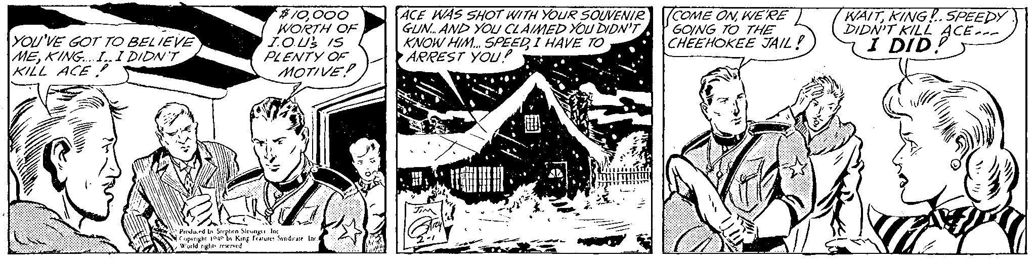 Monochrome OCR: YOU'VE GOT TO BELIEVE MEKING.... I.. I DIDN'T KILL ACE $10000 WORTH OF I.O.US IS PLENTY OF MOTIVE Produced by Stephen Slesinger Inc Copyright 1040 by King Features Syndicate Inc. World rights reserved ACE WAS SHOT WITH YOUR SOUVENIR GUN... AND YOU CLAIMED YOU DIDN'T KNOW HIM... SPEEDI HAVE TO ARREST YOU!? JIM 2-1 COME ONWE'RE GOING TO THE CHEEHOKEE JAIL! WAITKING! SPEEDY DIDN'T KILL ACE... YOU'VE GOT TO BELIEVE MEKING .... I .. I DIDN'T KILL ACE $ 10000 WORTH OF I.O.US IS PLENTY OF MOTIVE Produced by Stephen Slesinger Inc Copyright 1040 by King Features Syndicate Inc. World rights reserved ACE WAS SHOT WITH YOUR SOUVENIR GUN ... AND YOU CLAIMED YOU DIDN'T KNOW HIM ... SPEEDI HAVE TO ARREST YOU !? JIM 2-1 COME ONWE'RE GOING TO THE CHEEHOKEE JAIL ! WAITKING ! SPEEDY DIDN'T KILL ACE ...