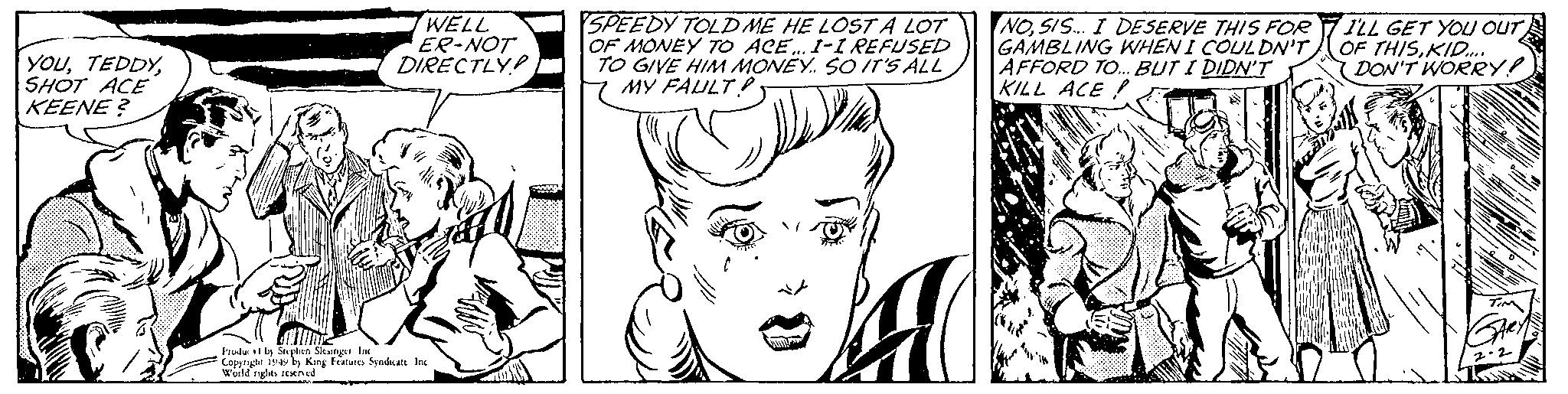 Jaw OCR: YOUSHOT ACE KEENE? WELL ER-NOT DIRECTLY Produc! by Stephen Slesinger Inc Copyright 1949 by King Features Syndicate Inc World rights reserved SPEEDY TOLD ME HE LOST A LOT OF MONEY TO ACE... I-I REFUSED TO GIVE HIM MONEY. SO IT'S ALL MY FAULT! NOSIS... I DESERVE THIS FOR GAMBLING WHEN I COULDN'T AFFORD TO... BUT I DIDN'T KILL ACE! WILL GET YOU OUT OF THISKID.... DON'T WORRY! TIM GARY 2-2 YOUSHOT ACE KEENE ? WELL ER - NOT DIRECTLY Produc ! by Stephen Slesinger Inc Copyright 1949 by King Features Syndicate Inc World rights reserved SPEEDY TOLD ME HE LOST A LOT OF MONEY TO ACE ... I - I REFUSED TO GIVE HIM MONEY . SO IT'S ALL MY FAULT ! NOSIS ... I DESERVE THIS FOR GAMBLING WHEN I COULDN'T AFFORD TO ... BUT I DIDN'T KILL ACE ! WILL GET YOU OUT OF THISKID .... DON'T WORRY ! TIM GARY 2-2