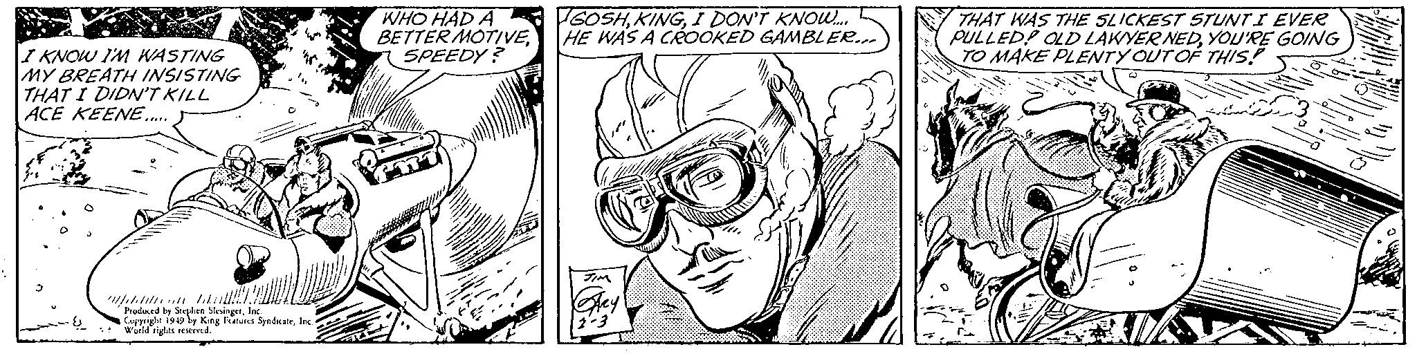 Cartoon OCR: I KNOW I'M WASTING MY BREATH INSISTING THAT I DIDN'T KILL ACE KEENE..... Wetten !!!! Produced by Stephen SlesingerInc. Copyright 1949 by King Features SyndicateInc. World rights reserved. WHO HAD A BETTER MOTIVESPEEDY? GOSHI DON'T KNOW..... HE WAS A CROOKED GAMBLER... JIM Stey 2-3 1 THAT WAS THE SLICKEST STUNTI EVER PULLED! OLD LAWYER NEDYOU'RE GOING TO MAKE PLENTY OUT OF THIS! I KNOW I'M WASTING MY BREATH INSISTING THAT I DIDN'T KILL ACE KEENE ..... Wetten !!!! Produced by Stephen SlesingerInc. Copyright 1949 by King Features SyndicateInc. World rights reserved . WHO HAD A BETTER MOTIVESPEEDY ? GOSHI DON'T KNOW ..... HE WAS A CROOKED GAMBLER ... JIM Stey 2-3 1 THAT WAS THE SLICKEST STUNTI EVER PULLED ! OLD LAWYER NEDYOU'RE GOING TO MAKE PLENTY OUT OF THIS !
