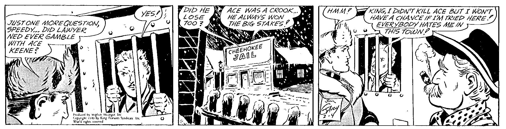 Illustration OCR: JUST ONE MORE QUESTIONSPEEDY... DID LAWYER NED EVER GAMBLE WITH ACE KEENE? Produced by Stephen SlesingerInc Copyright 1949 by King Features Syndicate Inc World rights reserved YES! C DID HE LOSE TOO? ACE WAS A CROOK... HE ALWAYS WON THE BIG STAKES? CHEEHOKEE JAIL HMMP Par L. JIM 2-4 KINGI DIDN'T KILL ACE BUT I WON'T HAVE A CHANCE IF I'M TRIED HERE! EVERYBODY HATES ME IN THIS TOWN? Rá JUST ONE MORE QUESTIONSPEEDY ... DID LAWYER NED EVER GAMBLE WITH ACE KEENE ? Produced by Stephen SlesingerInc Copyright 1949 by King Features Syndicate Inc World rights reserved YES ! C DID HE LOSE TOO ? ACE WAS A CROOK ... HE ALWAYS WON THE BIG STAKES ? CHEEHOKEE JAIL HMMP Par L. JIM 2-4 KINGI DIDN'T KILL ACE BUT I WON'T HAVE A CHANCE IF I'M TRIED HERE ! EVERYBODY HATES ME IN THIS TOWN ? Rá