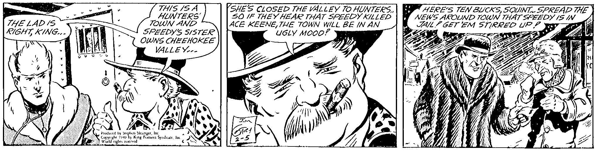 Art OCR: THE LAD IS RIGHTKING... U THIS IS A HUNTERS' TOWN AND SPEEDY'S SISTER OWNS CHEEHOKEE VALLEY... Produced by Stephen SlesingerInc Copyright 1949 by King Features Syndicate. Inc World rights reserved SHE'S CLOSED THE VALLEY TO HUNTERS.. 50 IF THEY HEAR THAT SPEEDY KILLED ACE KEENETHE TOWN WILL BE IN AN UGLY MOOD!? JIM GARY 2-5 ??? ??? ha HERE'S TEN BUCKSSQUINT SPREAD THE NEWS AROUND TOWN THAT SPEEDY IS IN JAIL GET 'EM STIRRED UP RU Ka THE LAD IS RIGHTKING ... U THIS IS A HUNTERS ' TOWN AND SPEEDY'S SISTER OWNS CHEEHOKEE VALLEY ... Produced by Stephen SlesingerInc Copyright 1949 by King Features Syndicate . Inc World rights reserved SHE'S CLOSED THE VALLEY TO HUNTERS .. 50 IF THEY HEAR THAT SPEEDY KILLED ACE KEENETHE TOWN WILL BE IN AN UGLY MOOD !? JIM GARY 2-5 ??? ??? ha HERE'S TEN BUCKSSQUINT SPREAD THE NEWS AROUND TOWN THAT SPEEDY IS IN JAIL GET ' EM STIRRED UP RU Ka
