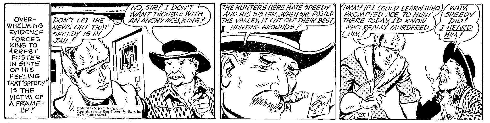 Art OCR: OVER- DON'T LET THE WHELMING NEWS OUT THAT EVIDENCE SPEEDY IS IN FORCES JAIL KING TO ARREST FOSTER IN SPITE OF HIS FEELING THAT "SPEEDY" IS THE VICTIM OF A FRAME- UP! NOSIR! I DON'T WANT TROUBLE WITH AN ANGRY MOBKING! o cool OU VUO ( Produced by Stephen SlesingerInc. Copyright 1949 by King Features SyndicateInc World rights reserved. THE HUNTERS HERE HATE SPEEDY AND HIS SISTER..WHEN SHE POSTED THE VALLEYIT CUT OFF THEIR BEST HUNTING GROUNDS (1) GARY 2-7 HMM IF I COULD LEARN WHO/WHYPROMPTED ACE TO HUNT SPEEDY THERE TODAYI'D KNOW DID! I HEARD HIM! WHO REALLY MURDERED HIM! OVER DON'T LET THE WHELMING NEWS OUT THAT EVIDENCE SPEEDY IS IN FORCES JAIL KING TO ARREST FOSTER IN SPITE OF HIS FEELING THAT " SPEEDY " IS THE VICTIM OF A FRAME UP ! NOSIR ! I DON'T WANT TROUBLE WITH AN ANGRY MOBKING ! o cool OU VUO ( Produced by Stephen SlesingerInc. Copyright 1949 by King Features SyndicateInc World rights reserved . THE HUNTERS HERE HATE SPEEDY AND HIS SISTER..WHEN SHE POSTED THE VALLEYIT CUT OFF THEIR BEST HUNTING GROUNDS ( 1 ) GARY 2-7 HMM IF I COULD LEARN WHO / WHYPROMPTED ACE TO HUNT SPEEDY THERE TODAYI'D KNOW DID ! I HEARD HIM ! WHO REALLY MURDERED HIM !