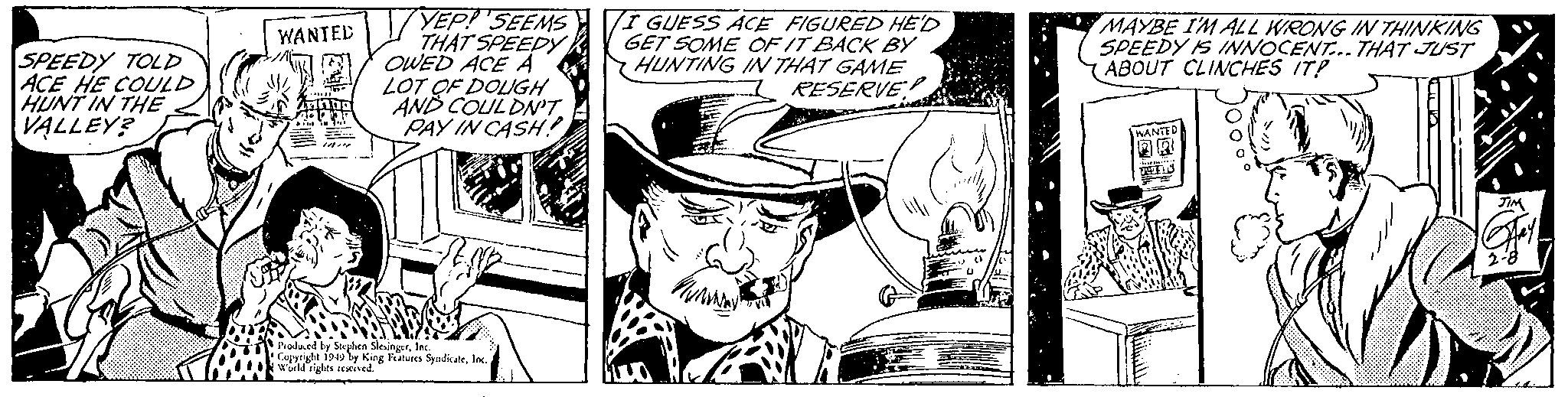 Fictional character OCR: SPEEDY TOLD ACE HE COULD HUNT IN THE VALLEY? S WANTED 12 -***** ATH In YEP! SEEMS THAT SPEEDY OWED ACE A LOT OF DOUGH AND COULDN'T PAY IN CASH! Produced by Stephen SlesingerInc. Copyright 1949 by King Features SyndicateInc. World rights reserved. I GUESS ACE FIGURED HE'D GET SOME OF IT BACK BY HUNTING IN THAT GAME RESERVE!! MAN B LOT MAYBE I'M ALL WRONG IN THINKING SPEEDY IS INNOCENT... THAT JUST ABOUT CLINCHES IT? WANTED -Sistem BEL JIM Hay 2-8 SPEEDY TOLD ACE HE COULD HUNT IN THE VALLEY ? S WANTED 12 - ***** ATH In YEP ! SEEMS THAT SPEEDY OWED ACE A LOT OF DOUGH AND COULDN'T PAY IN CASH ! Produced by Stephen SlesingerInc. Copyright 1949 by King Features SyndicateInc. World rights reserved . I GUESS ACE FIGURED HE'D GET SOME OF IT BACK BY HUNTING IN THAT GAME RESERVE !! MAN B LOT MAYBE I'M ALL WRONG IN THINKING SPEEDY IS INNOCENT ... THAT JUST ABOUT CLINCHES IT ? WANTED -Sistem BEL JIM Hay 2-8