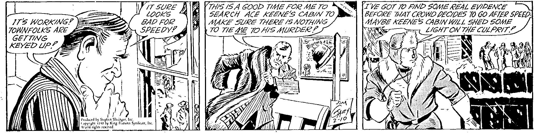Parallel OCR: IT'S WORKING! TOWNFOLKS ARE GETTING KEYED UP! IT SURE LOOKS BAD FOR SPEEDY! Produced by Stephen SlesingerInc. Copyright 1949 by King Features SyndicateInc. World rights reserved. T THIS IS A GOOD TIME FOR ME TO SEARCH ACE KEENE'S CABIN TO MAKE SURE THERE IS NOTHING TO TIE ME TO HIS MURDER? B H Dip ster. JIM GARZY 2-10 I'VE GOT TO FIND SOME REAL EVIDENCE BEFORE THAT CROWD DECIDES TO GO AFTER SPEED MAYBE KEENE'S CABIN WILL SHED SOME LIGHT ON THE CULPRIT IT'S WORKING ! TOWNFOLKS ARE GETTING KEYED UP ! IT SURE LOOKS BAD FOR SPEEDY ! Produced by Stephen SlesingerInc. Copyright 1949 by King Features SyndicateInc. World rights reserved . T THIS IS A GOOD TIME FOR ME TO SEARCH ACE KEENE'S CABIN TO MAKE SURE THERE IS NOTHING TO TIE ME TO HIS MURDER ? B H Dip ster . JIM GARZY 2-10 I'VE GOT TO FIND SOME REAL EVIDENCE BEFORE THAT CROWD DECIDES TO GO AFTER SPEED MAYBE KEENE'S CABIN WILL SHED SOME LIGHT ON THE CULPRIT