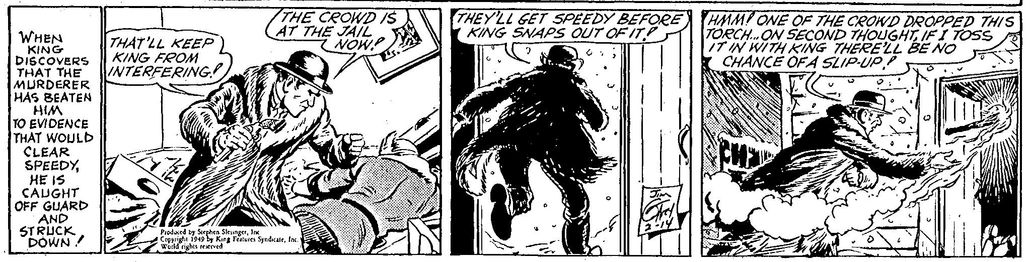 Monochrome OCR: WHEN KING DISCOVERS THAT THE MURDERER HAS BEATEN HIM TO EVIDENCE THAT WOULD CLEAR SPEEDYHE IS CAUGHT OFF GUARD AND STRUCK DOWN! THAT'LL KEEP KING FROM INTERFERING! THE CROWD IS AT THE JAIL NOW! Produced by Stephen SlesingerInc. Copyright 1949 by King Features SyndicateInc. World rights reserved THEY'LL GET SPEEDY BEFORE KING SNAPS OUT OF IT 2 Jim Gry 2-14 HMM! ONE OF THE CROWD DROPPED THIS TORCH... ON SECOND THOUGHTIF I TOSS IT IN WITH KING THERE'LL BE NO CHANCE OF A SLIP-UP Z WHEN KING DISCOVERS THAT THE MURDERER HAS BEATEN HIM TO EVIDENCE THAT WOULD CLEAR SPEEDYHE IS CAUGHT OFF GUARD AND STRUCK DOWN ! THAT'LL KEEP KING FROM INTERFERING ! THE CROWD IS AT THE JAIL NOW ! Produced by Stephen SlesingerInc. Copyright 1949 by King Features SyndicateInc. World rights reserved THEY'LL GET SPEEDY BEFORE KING SNAPS OUT OF IT 2 Jim Gry 2-14 HMM ! ONE OF THE CROWD DROPPED THIS TORCH ... ON SECOND THOUGHTIF I TOSS IT IN WITH KING THERE'LL BE NO CHANCE OF A SLIP - UP Z