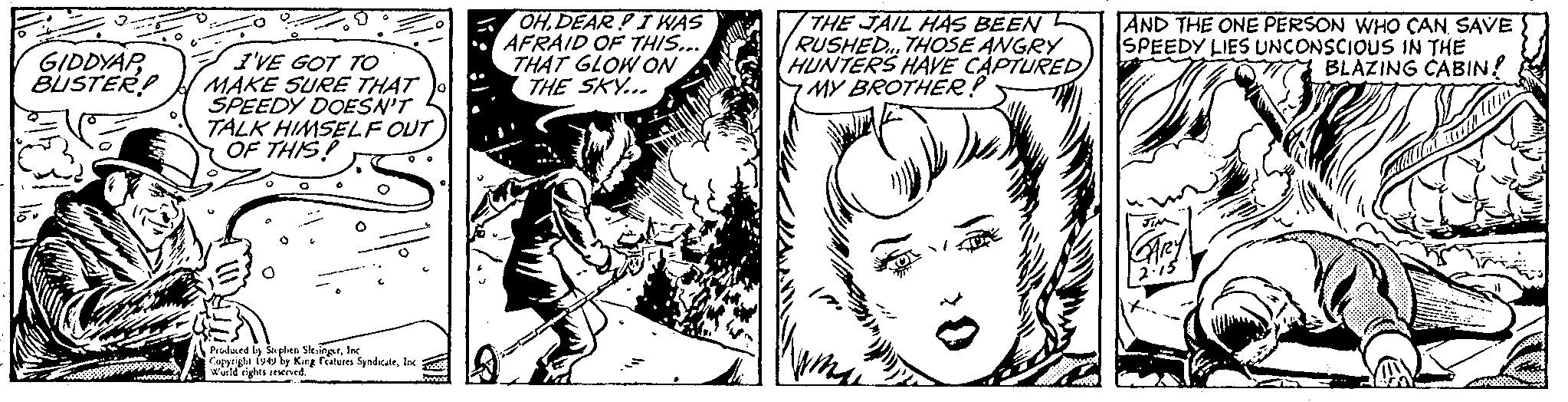 Art OCR: GIDDYAP BUSTER? I'VE GOT TO MAKE SURE THAT SPEEDY DOESN'T TALK HIMSELF OUT OF THIS! Produced by Stephen SlesingerInc Copyright 1949 by King Features SyndicateInc wwwwwwand World rights reserved. OH.DEARI WAS AFRAID OF THIS... THAT GLOW ON THE SKY... pataly THE JAIL HAS BEEN RUSHED... THOSE ANGRY HUNTERS HAVE CAPTURED MY BROTHER? AND THE ONE PERSON WHO CAN SAVE SPEEDY LIES UNCONSCIOUS IN THE BLAZING CABIN! GARY GIDDYAP BUSTER ? I'VE GOT TO MAKE SURE THAT SPEEDY DOESN'T TALK HIMSELF OUT OF THIS ! Produced by Stephen SlesingerInc Copyright 1949 by King Features SyndicateInc wwwwwwand World rights reserved . OH.DEARI WAS AFRAID OF THIS ... THAT GLOW ON THE SKY ... pataly THE JAIL HAS BEEN RUSHED ... THOSE ANGRY HUNTERS HAVE CAPTURED MY BROTHER ? AND THE ONE PERSON WHO CAN SAVE SPEEDY LIES UNCONSCIOUS IN THE BLAZING CABIN ! GARY