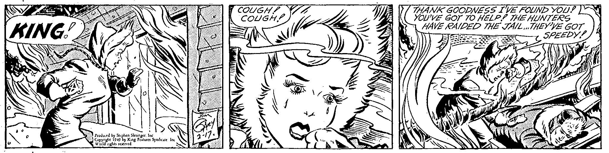 Happy OCR: KING! Produced by Stephen Slesinger. Inc Copyright 1949 by King Features Syndicate Inc World rights reserved. JIM Grey 2-17. COUGH! COUGH! THANK GOODNESS I'VE FOUND YOU? YOU'VE GOT TO HELP THE HUNTERS HAVE RAIDED THE JAIL...THEY'VE GOT SPEEDY! KING ! Produced by Stephen Slesinger . Inc Copyright 1949 by King Features Syndicate Inc World rights reserved . JIM Grey 2-17 . COUGH ! COUGH ! THANK GOODNESS I'VE FOUND YOU ? YOU'VE GOT TO HELP THE HUNTERS HAVE RAIDED THE JAIL ... THEY'VE GOT SPEEDY !