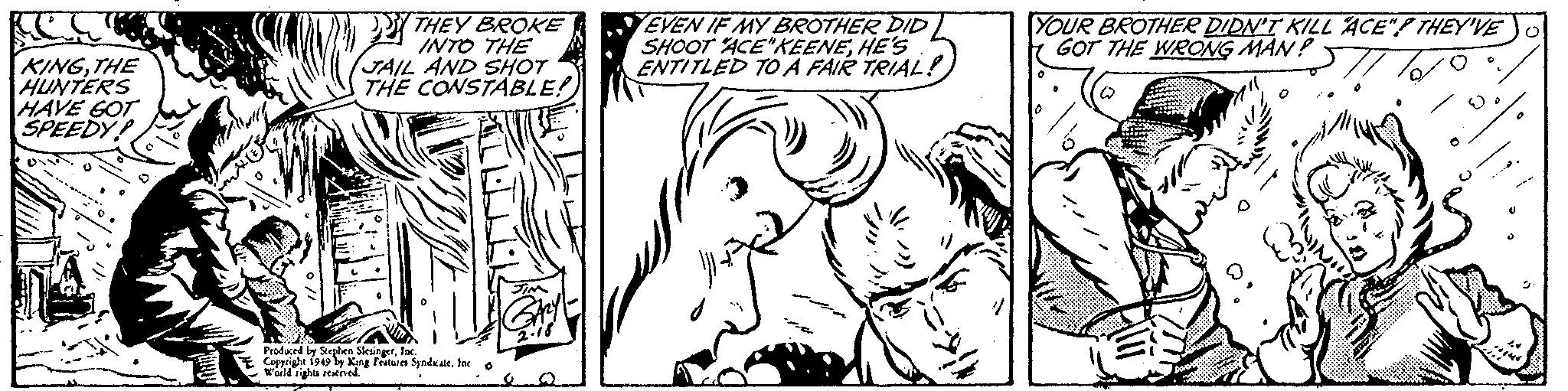 Organism OCR: KINGTHE HUNTERS HAVE GOT SPEEDY THEY BROKE INTO THE JAIL AND SHOT THE CONSTABLE! Produced by Stephen SlesingerInc. Copyright 1949 by King Features SyndicateInc O World rights reserved. EVEN IF MY BROTHER DID SHOOT "ACE"KEENEHE'S ENTITLED TO A FAIR TRIAL! YOUR BROTHER DIDN'T KILL ACE"? THEY'VE GOT THE WRONG MAN? 0 ACU KINGTHE HUNTERS HAVE GOT SPEEDY THEY BROKE INTO THE JAIL AND SHOT THE CONSTABLE ! Produced by Stephen SlesingerInc. Copyright 1949 by King Features SyndicateInc O World rights reserved . EVEN IF MY BROTHER DID SHOOT " ACE " KEENEHE'S ENTITLED TO A FAIR TRIAL ! YOUR BROTHER DIDN'T KILL ACE " ? THEY'VE GOT THE WRONG MAN ? 0 ACU