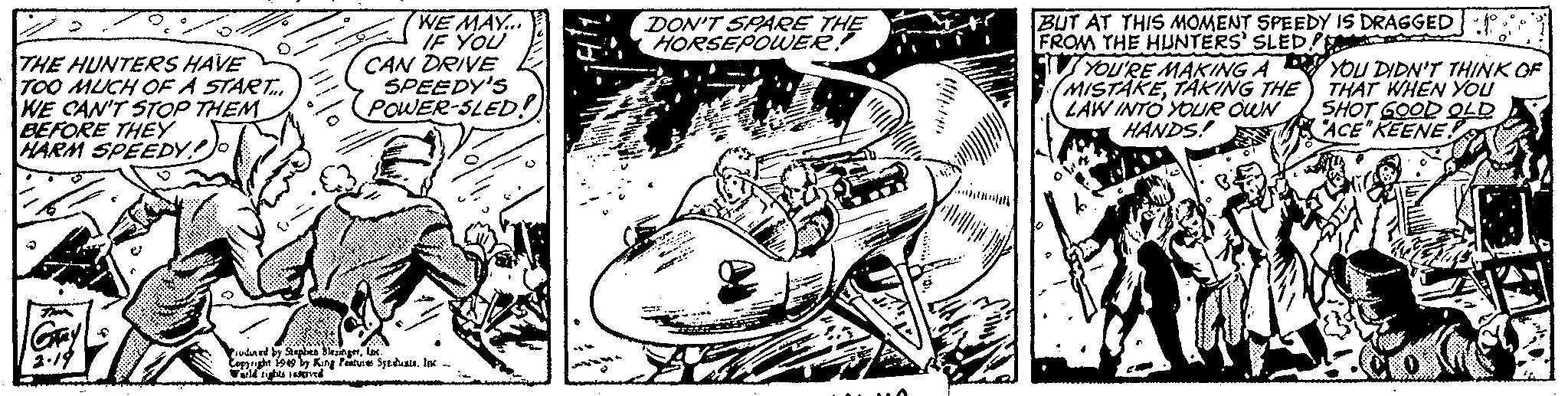 Monochrome OCR: THE HUNTERS HAVE TOO MUCH OF A START... WE CAN'T STOP THEM BEFORE THEY HARM SPEEDY Gray 2.19 WE MAY... IF YOU CAN DRIVE SPEEDY'S POWER-SLED! sudined by Stephen SlesingerInc. Copyright 1949 by King Features Syndicate. Inc World rights reserved DON'T SPARE THE HORSEPOWER! A bitllllan's BUT AT THIS MOMENT SPEEDY IS DRAGGED FROM THE HUNTERS' SLEDE YOU'RE MAKING A MISTAKETAKING THE LAW INTO YOUR OWN HANDS! YOU DIDN'T THINK OF THAT WHEN YOU SHOT GOOD OLD "ACE"KEENE. THE HUNTERS HAVE TOO MUCH OF A START ... WE CAN'T STOP THEM BEFORE THEY HARM SPEEDY Gray 2.19 WE MAY ... IF YOU CAN DRIVE SPEEDY'S POWER - SLED ! sudined by Stephen SlesingerInc. Copyright 1949 by King Features Syndicate . Inc World rights reserved DON'T SPARE THE HORSEPOWER ! A bitllllan's BUT AT THIS MOMENT SPEEDY IS DRAGGED FROM THE HUNTERS ' SLEDE YOU'RE MAKING A MISTAKETAKING THE LAW INTO YOUR OWN HANDS ! YOU DIDN'T THINK OF THAT WHEN YOU SHOT GOOD OLD " ACE " KEENE .