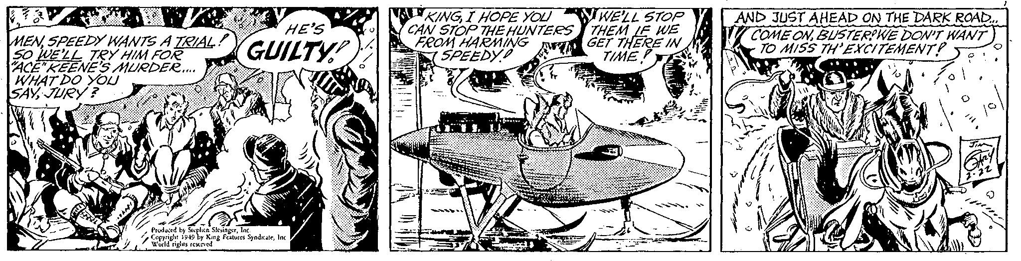 Airplane OCR: MENSPEEDY WANTS A TRIAL! SO WE'LL TRY HIM FOR "ACE"KEENE'S MURDER..... WHAT DO YOU SAYJURY? HE'S GUILTY Produced by Stephen SlesingerInc. Copyright 1949 by King Features SyndicateInc World rights reserved. KINGI HOPE YOU CAN STOP THE HUNTERS FROM HARMING SPEEDY M WE'LL STOP THEM LE WE GET THERE IN TIME! AND JUST AHEAD ON THE DARK ROAD... COME ONBUSTER?WE DON'T WANT TO MISS TH'EXCITEMENT? JIM 2.22 MENSPEEDY WANTS A TRIAL ! SO WE'LL TRY HIM FOR " ACE " KEENE'S MURDER ..... WHAT DO YOU SAYJURY ? HE'S GUILTY Produced by Stephen SlesingerInc. Copyright 1949 by King Features SyndicateInc World rights reserved . KINGI HOPE YOU CAN STOP THE HUNTERS FROM HARMING SPEEDY M WE'LL STOP THEM LE WE GET THERE IN TIME ! AND JUST AHEAD ON THE DARK ROAD ... COME ONBUSTER ? WE DON'T WANT TO MISS TH'EXCITEMENT ? JIM 2.22